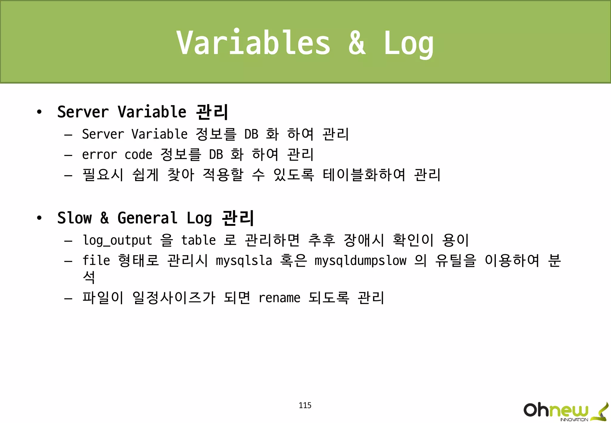 115
Variables & Log
• Server Variable 관리
– Server Variable 정보를 DB 화 하여 관리
– error code 정보를 DB 화 하여 관리
– 필요시 쉽게 찾아 적용할 수 있도록 테이블화하여 관리
• Slow & General Log 관리
– log_output 을 table 로 관리하면 추후 장애시 확인이 용이
– file 형태로 관리시 mysqlsla 혹은 mysqldumpslow 의 유틸을 이용하여 분
석
– 파일이 일정사이즈가 되면 rename 되도록 관리
 