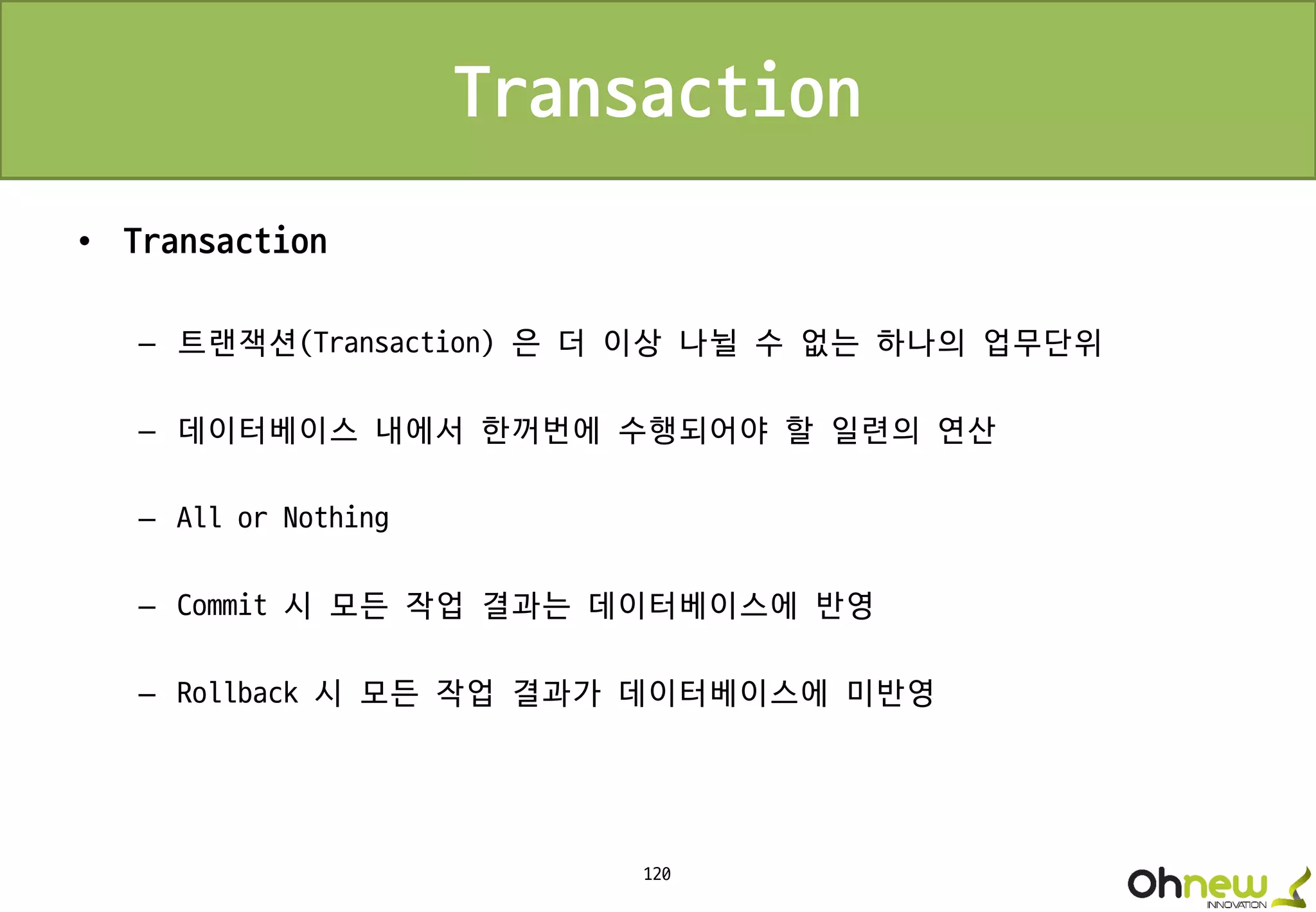 120
Transaction
• Transaction
– 트랜잭션(Transaction) 은 더 이상 나뉠 수 없는 하나의 업무단위
– 데이터베이스 내에서 한꺼번에 수행되어야 할 일련의 연산
– All or Nothing
– Commit 시 모든 작업 결과는 데이터베이스에 반영
– Rollback 시 모든 작업 결과가 데이터베이스에 미반영
 
