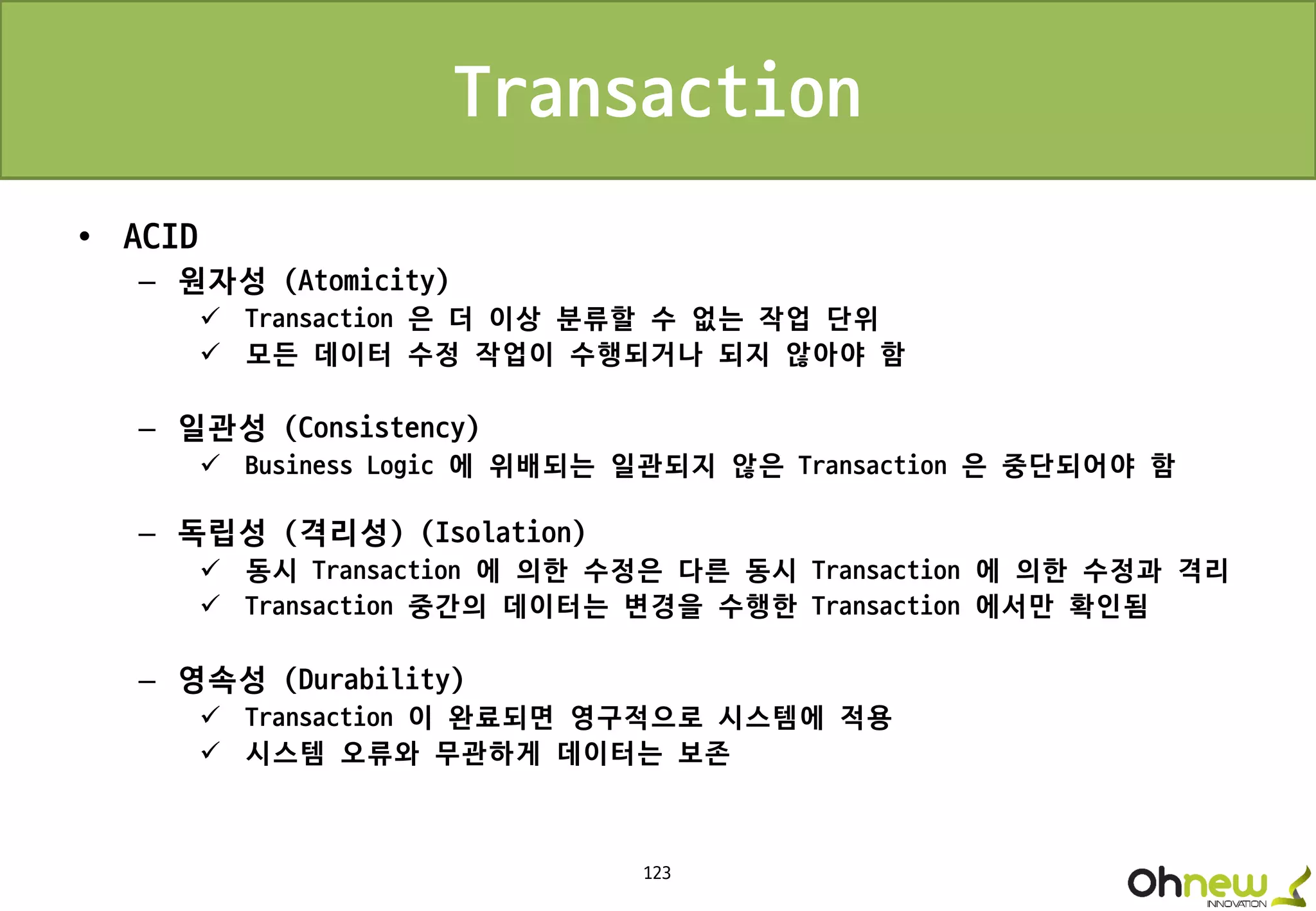 123
Transaction
• ACID
– 원자성 (Atomicity)
 Transaction 은 더 이상 분류할 수 없는 작업 단위
 모든 데이터 수정 작업이 수행되거나 되지 않아야 함
– 일관성 (Consistency)
 Business Logic 에 위배되는 일관되지 않은 Transaction 은 중단되어야 함
– 독립성 (격리성) (Isolation)
 동시 Transaction 에 의한 수정은 다른 동시 Transaction 에 의한 수정과 격리
 Transaction 중간의 데이터는 변경을 수행한 Transaction 에서만 확인됨
– 영속성 (Durability)
 Transaction 이 완료되면 영구적으로 시스템에 적용
 시스템 오류와 무관하게 데이터는 보존
 