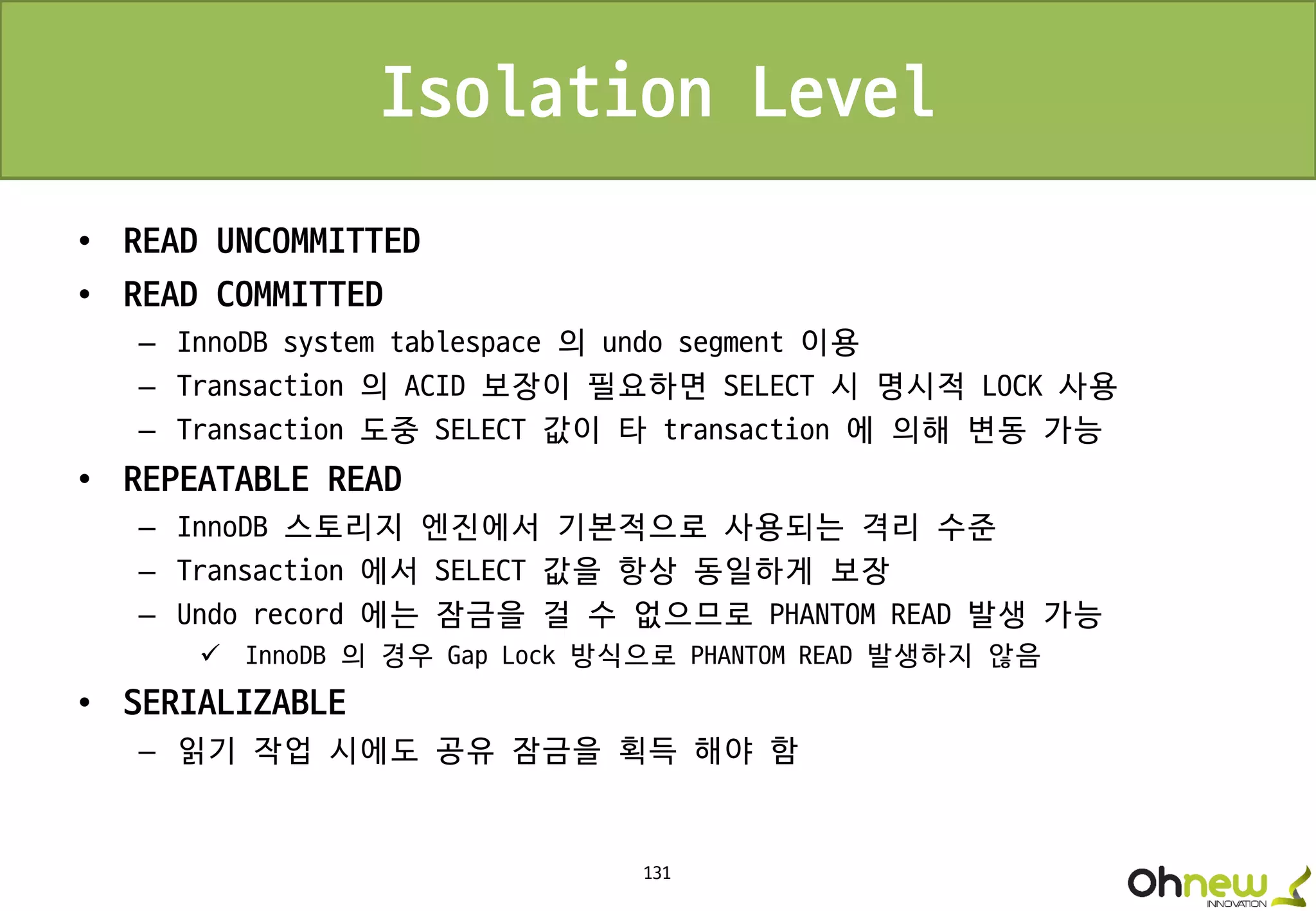 131
Isolation Level
• READ UNCOMMITTED
• READ COMMITTED
– InnoDB system tablespace 의 undo segment 이용
– Transaction 의 ACID 보장이 필요하면 SELECT 시 명시적 LOCK 사용
– Transaction 도중 SELECT 값이 타 transaction 에 의해 변동 가능
• REPEATABLE READ
– InnoDB 스토리지 엔진에서 기본적으로 사용되는 격리 수준
– Transaction 에서 SELECT 값을 항상 동일하게 보장
– Undo record 에는 잠금을 걸 수 없으므로 PHANTOM READ 발생 가능
 InnoDB 의 경우 Gap Lock 방식으로 PHANTOM READ 발생하지 않음
• SERIALIZABLE
– 읽기 작업 시에도 공유 잠금을 획득 해야 함
 