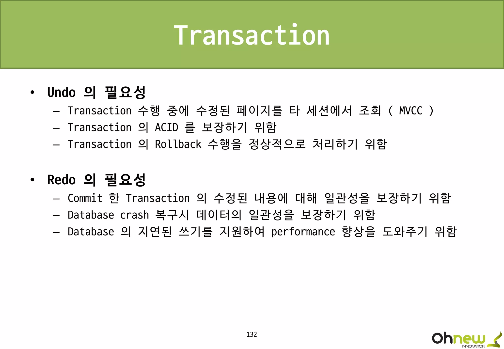 132
Transaction
• Undo 의 필요성
– Transaction 수행 중에 수정된 페이지를 타 세션에서 조회 ( MVCC )
– Transaction 의 ACID 를 보장하기 위함
– Transaction 의 Rollback 수행을 정상적으로 처리하기 위함
• Redo 의 필요성
– Commit 한 Transaction 의 수정된 내용에 대해 일관성을 보장하기 위함
– Database crash 복구시 데이터의 일관성을 보장하기 위함
– Database 의 지연된 쓰기를 지원하여 performance 향상을 도와주기 위함
 