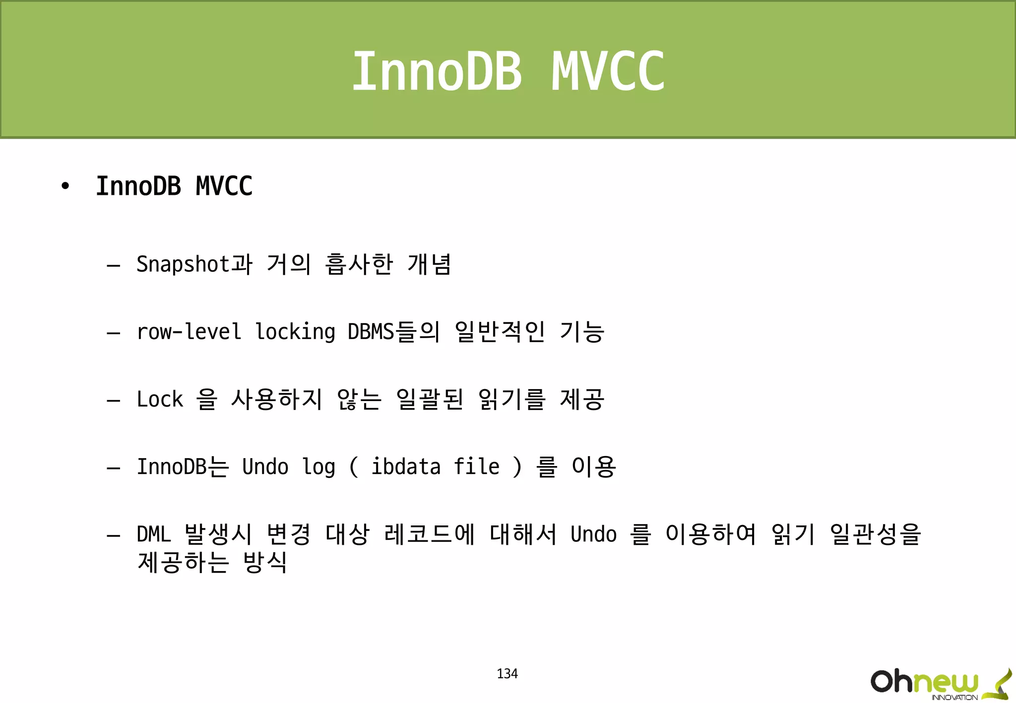 134
InnoDB MVCC
• InnoDB MVCC
– Snapshot과 거의 흡사한 개념
– row-level locking DBMS들의 일반적인 기능
– Lock 을 사용하지 않는 일괄된 읽기를 제공
– InnoDB는 Undo log ( ibdata file ) 를 이용
– DML 발생시 변경 대상 레코드에 대해서 Undo 를 이용하여 읽기 일관성을
제공하는 방식
 