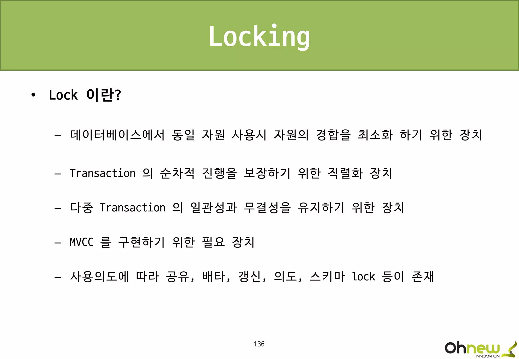 136
Locking
• Lock 이란?
– 데이터베이스에서 동일 자원 사용시 자원의 경합을 최소화 하기 위한 장치
– Transaction 의 순차적 진행을 보장하기 위한 직렬화 장치
– 다중 Transaction 의 일관성과 무결성을 유지하기 위한 장치
– MVCC 를 구현하기 위한 필요 장치
– 사용의도에 따라 공유, 배타, 갱신, 의도, 스키마 lock 등이 존재
 