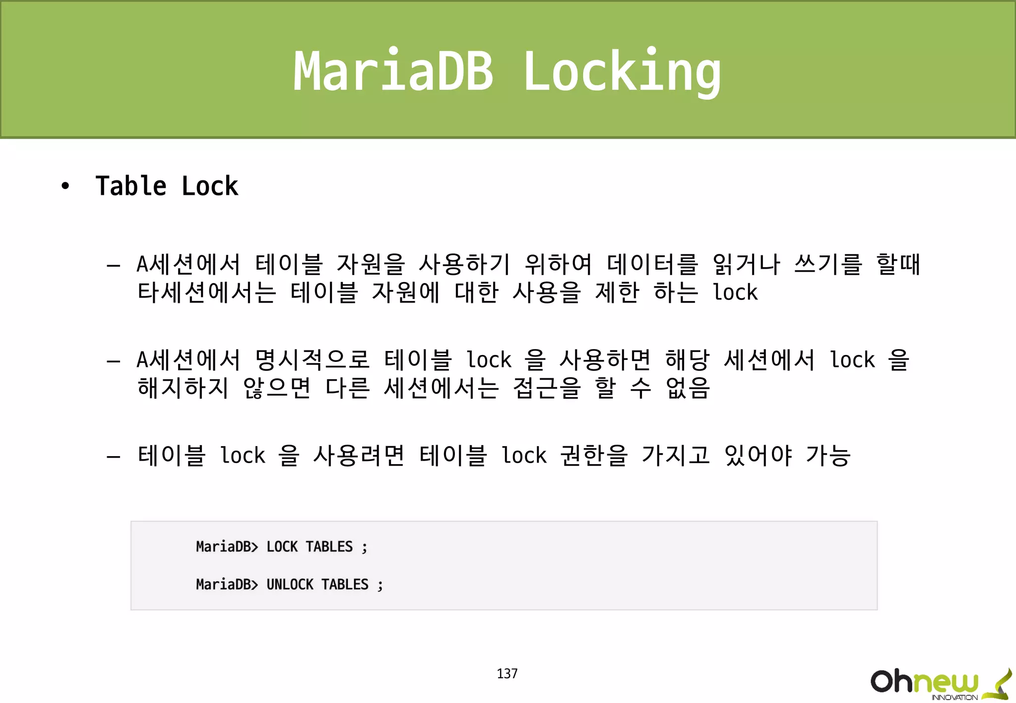 137
MariaDB Locking
• Table Lock
– A세션에서 테이블 자원을 사용하기 위하여 데이터를 읽거나 쓰기를 할때
타세션에서는 테이블 자원에 대한 사용을 제한 하는 lock
– A세션에서 명시적으로 테이블 lock 을 사용하면 해당 세션에서 lock 을
해지하지 않으면 다른 세션에서는 접근을 할 수 없음
– 테이블 lock 을 사용려면 테이블 lock 권한을 가지고 있어야 가능
 