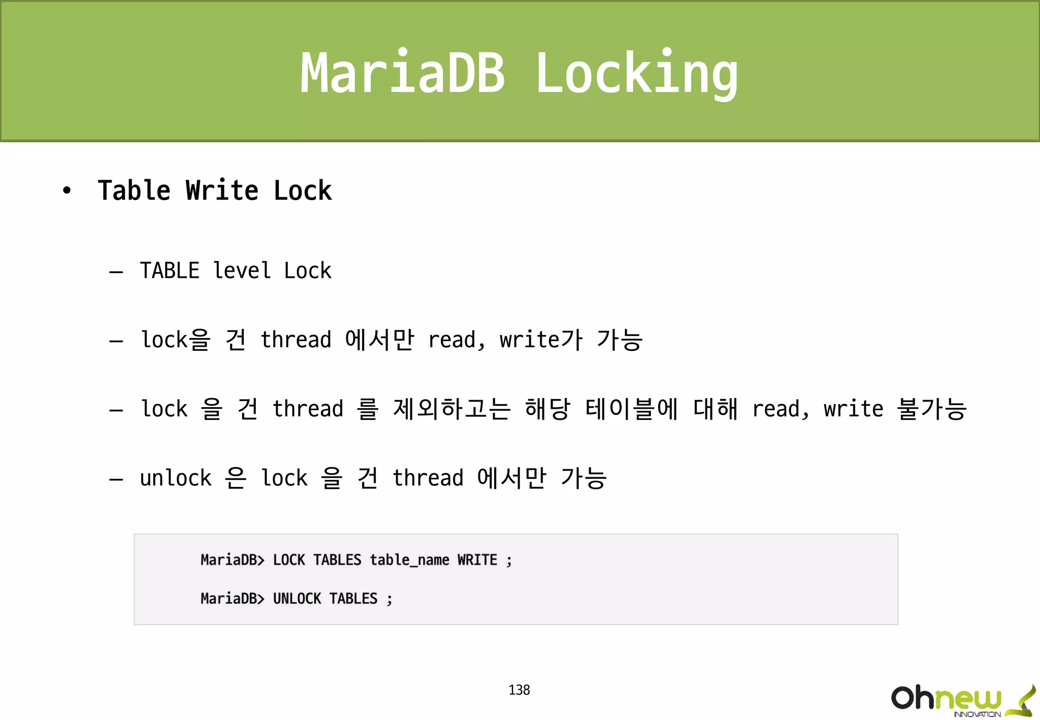 138
MariaDB Locking
• Table Write Lock
– TABLE level Lock
– lock을 건 thread 에서만 read, write가 가능
– lock 을 건 thread 를 제외하고는 해당 테이블에 대해 read, write 불가능
– unlock 은 lock 을 건 thread 에서만 가능
 