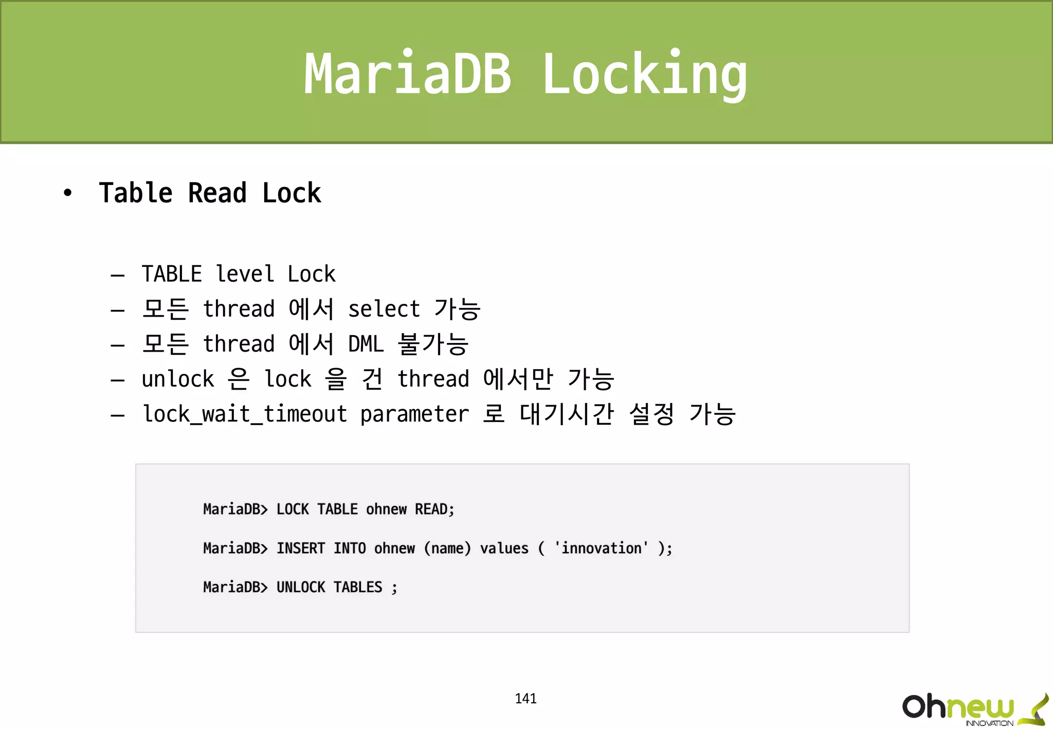 141
MariaDB Locking
• Table Read Lock
– TABLE level Lock
– 모든 thread 에서 select 가능
– 모든 thread 에서 DML 불가능
– unlock 은 lock 을 건 thread 에서만 가능
– lock_wait_timeout parameter 로 대기시간 설정 가능
 
