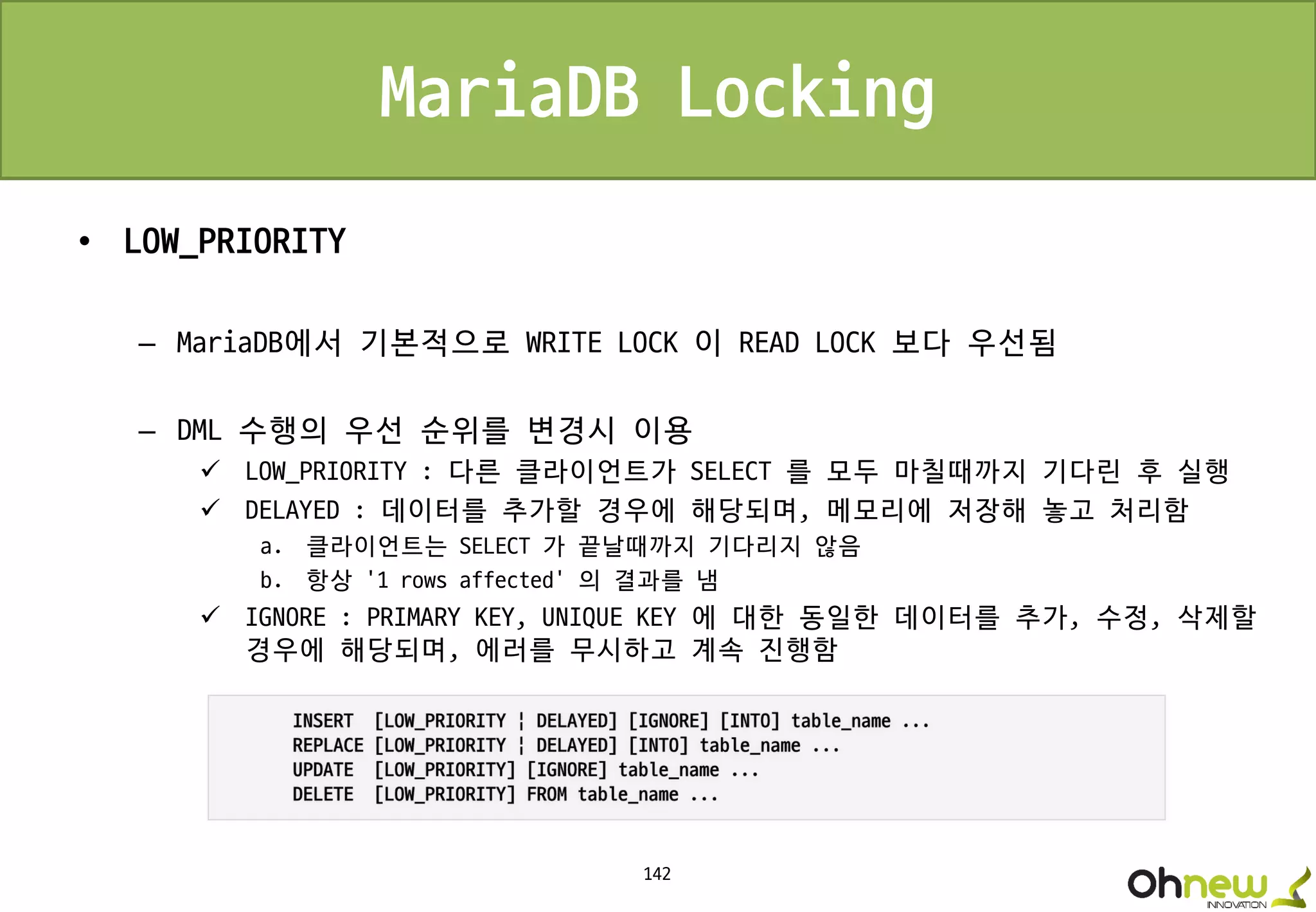 142
MariaDB Locking
• LOW_PRIORITY
– MariaDB에서 기본적으로 WRITE LOCK 이 READ LOCK 보다 우선됨
– DML 수행의 우선 순위를 변경시 이용
 LOW_PRIORITY : 다른 클라이언트가 SELECT 를 모두 마칠때까지 기다린 후 실행
 DELAYED : 데이터를 추가할 경우에 해당되며, 메모리에 저장해 놓고 처리함
a. 클라이언트는 SELECT 가 끝날때까지 기다리지 않음
b. 항상 '1 rows affected' 의 결과를 냄
 IGNORE : PRIMARY KEY, UNIQUE KEY 에 대한 동일한 데이터를 추가, 수정, 삭제할
경우에 해당되며, 에러를 무시하고 계속 진행함
 