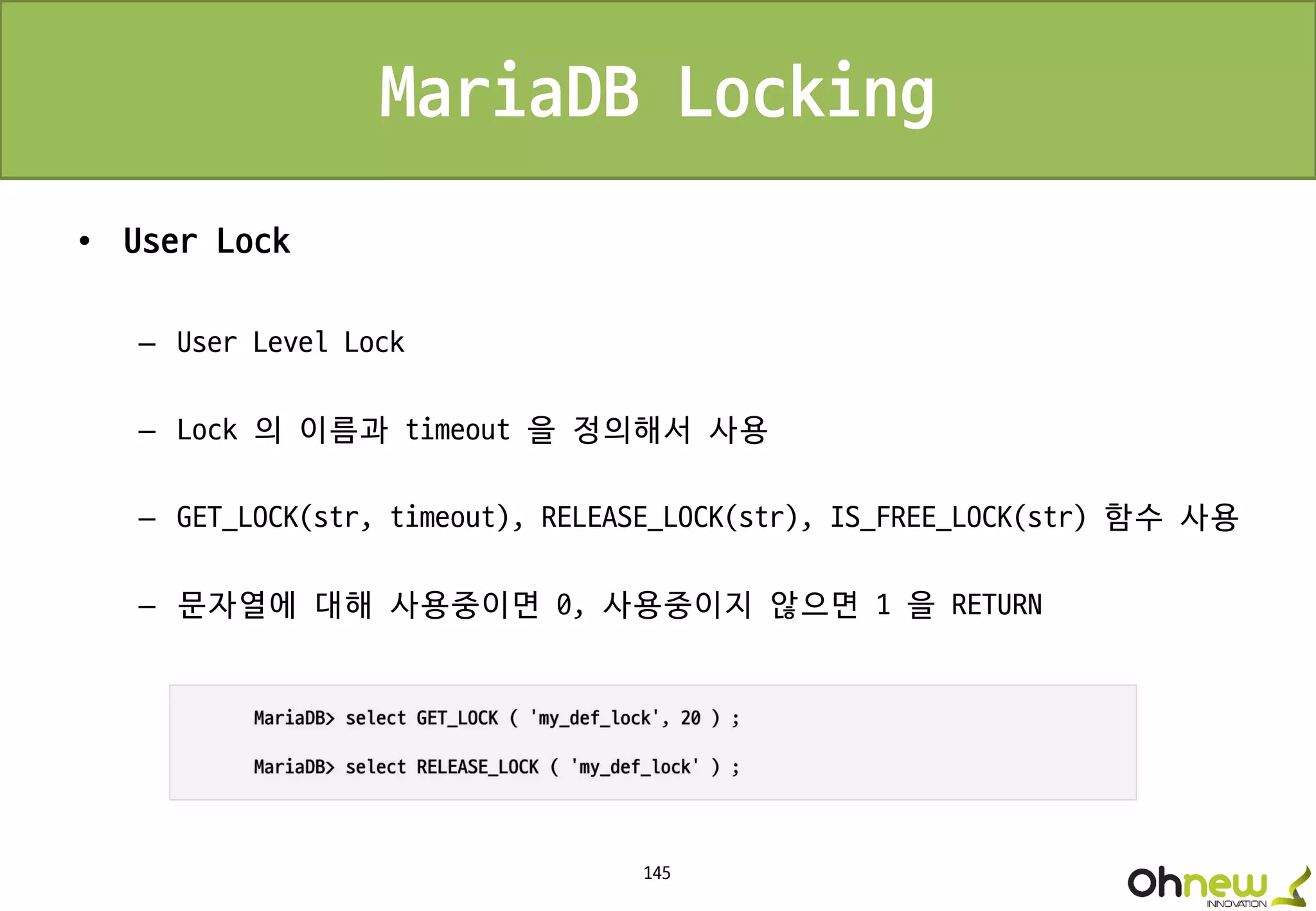 145
MariaDB Locking
• User Lock
– User Level Lock
– Lock 의 이름과 timeout 을 정의해서 사용
– GET_LOCK(str, timeout), RELEASE_LOCK(str), IS_FREE_LOCK(str) 함수 사용
– 문자열에 대해 사용중이면 0, 사용중이지 않으면 1 을 RETURN
 