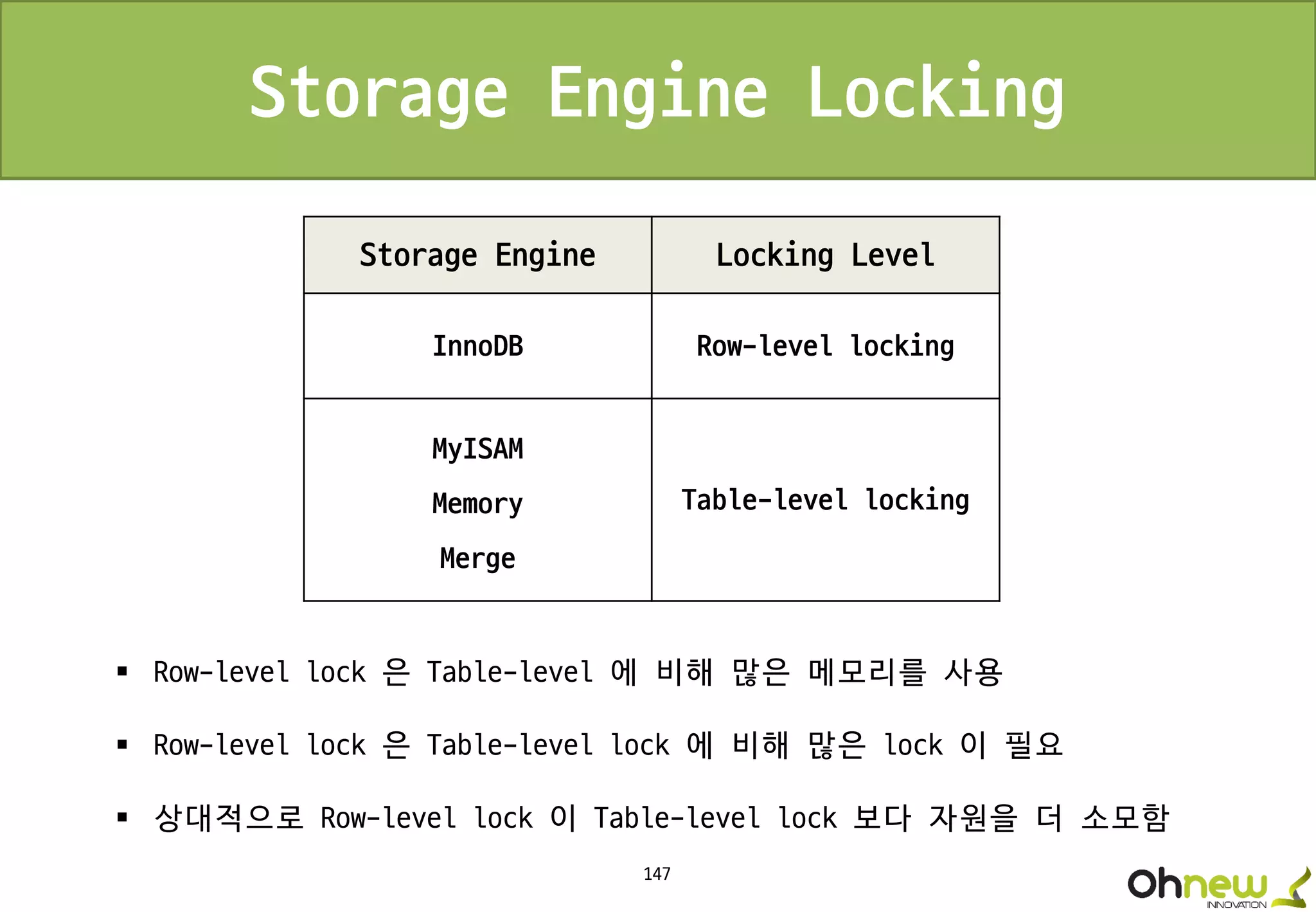 147
Storage Engine Locking Level
InnoDB Row-level locking
MyISAM
Memory
Merge
Table-level locking
Storage Engine Locking
 Row-level lock 은 Table-level 에 비해 많은 메모리를 사용
 Row-level lock 은 Table-level lock 에 비해 많은 lock 이 필요
 상대적으로 Row-level lock 이 Table-level lock 보다 자원을 더 소모함
 