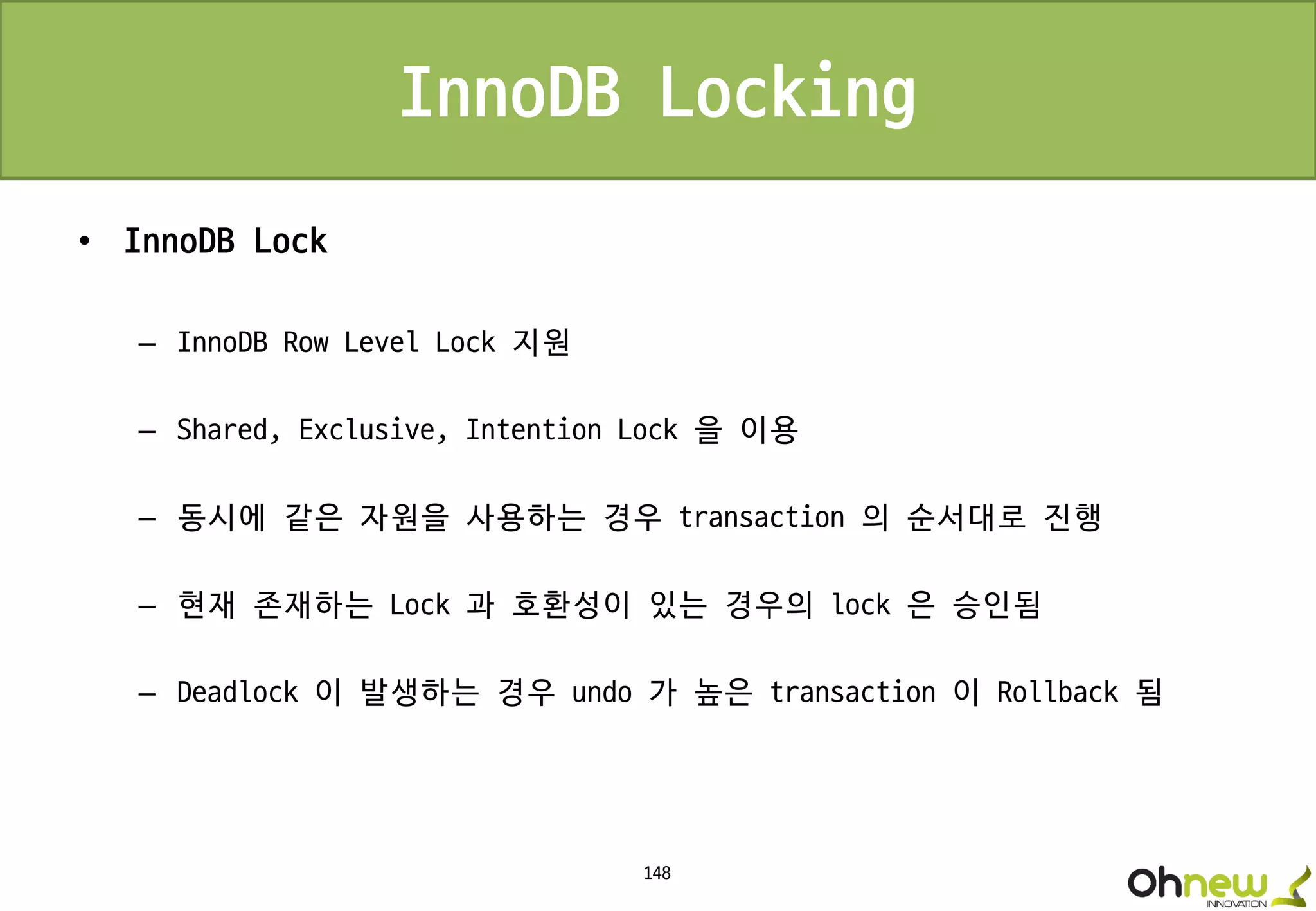 148
• InnoDB Lock
– InnoDB Row Level Lock 지원
– Shared, Exclusive, Intention Lock 을 이용
– 동시에 같은 자원을 사용하는 경우 transaction 의 순서대로 진행
– 현재 존재하는 Lock 과 호환성이 있는 경우의 lock 은 승인됨
– Deadlock 이 발생하는 경우 undo 가 높은 transaction 이 Rollback 됨
InnoDB Locking
 