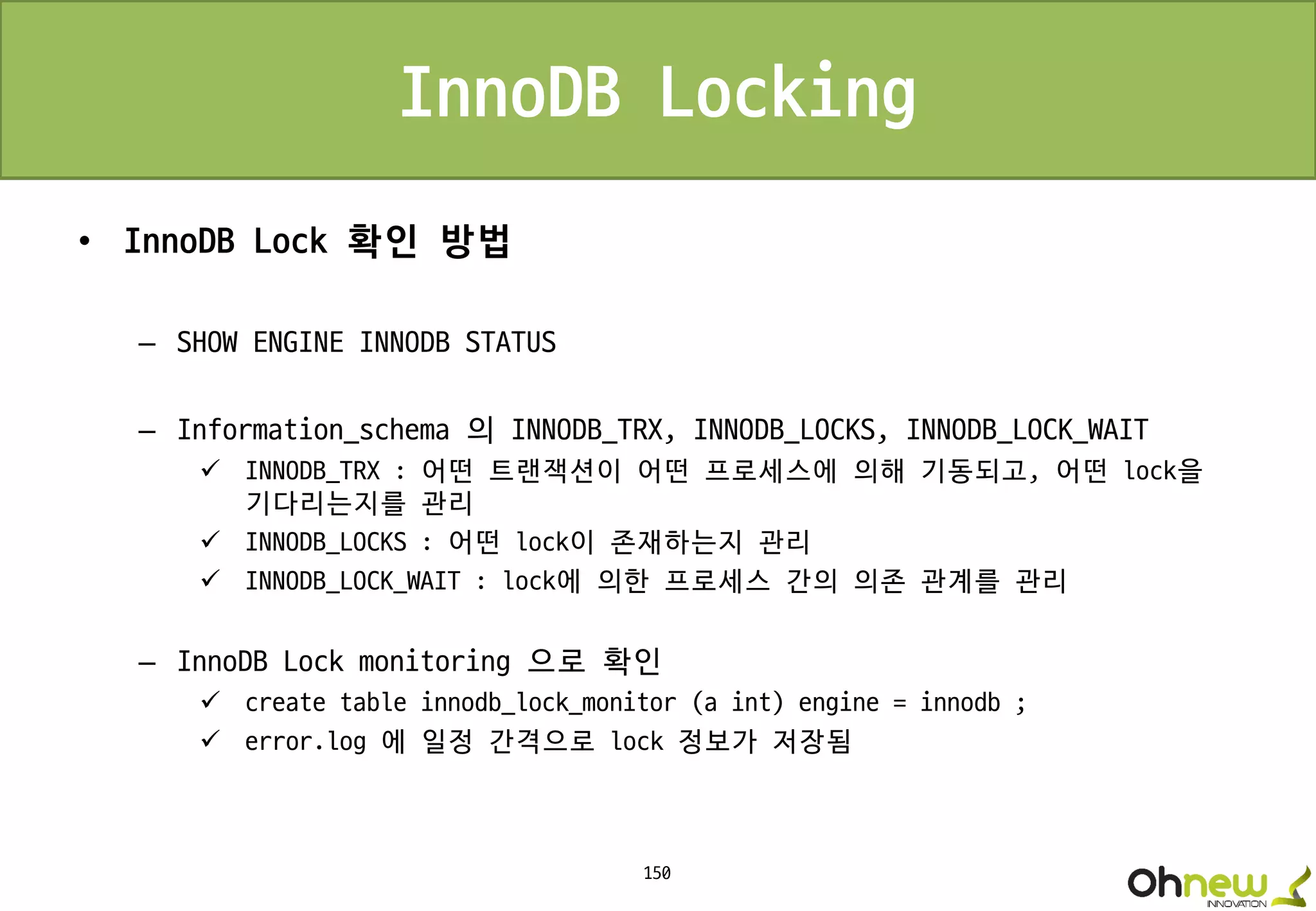 150
InnoDB Locking
• InnoDB Lock 확인 방법
– SHOW ENGINE INNODB STATUS
– Information_schema 의 INNODB_TRX, INNODB_LOCKS, INNODB_LOCK_WAIT
 INNODB_TRX : 어떤 트랜잭션이 어떤 프로세스에 의해 기동되고, 어떤 lock을
기다리는지를 관리
 INNODB_LOCKS : 어떤 lock이 존재하는지 관리
 INNODB_LOCK_WAIT : lock에 의한 프로세스 간의 의존 관계를 관리
– InnoDB Lock monitoring 으로 확인
 create table innodb_lock_monitor (a int) engine = innodb ;
 error.log 에 일정 간격으로 lock 정보가 저장됨
 