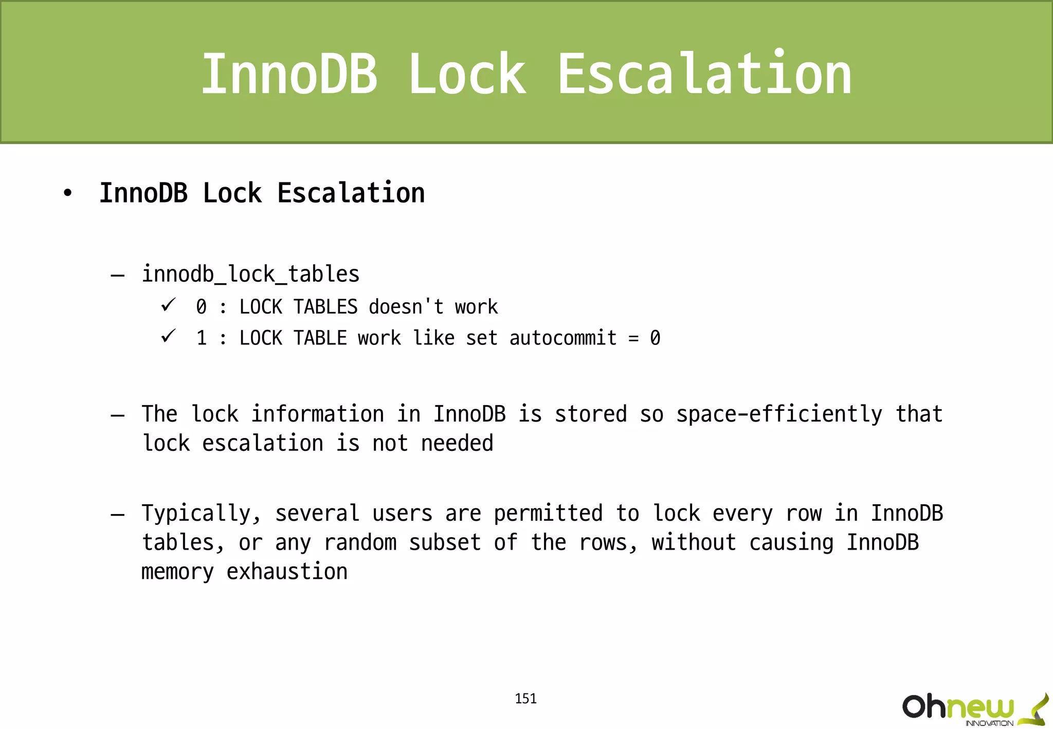 151
InnoDB Lock Escalation
• InnoDB Lock Escalation
– innodb_lock_tables
 0 : LOCK TABLES doesn’t work
 1 : LOCK TABLE work like set autocommit = 0
– The lock information in InnoDB is stored so space-efficiently that
lock escalation is not needed
– Typically, several users are permitted to lock every row in InnoDB
tables, or any random subset of the rows, without causing InnoDB
memory exhaustion
 