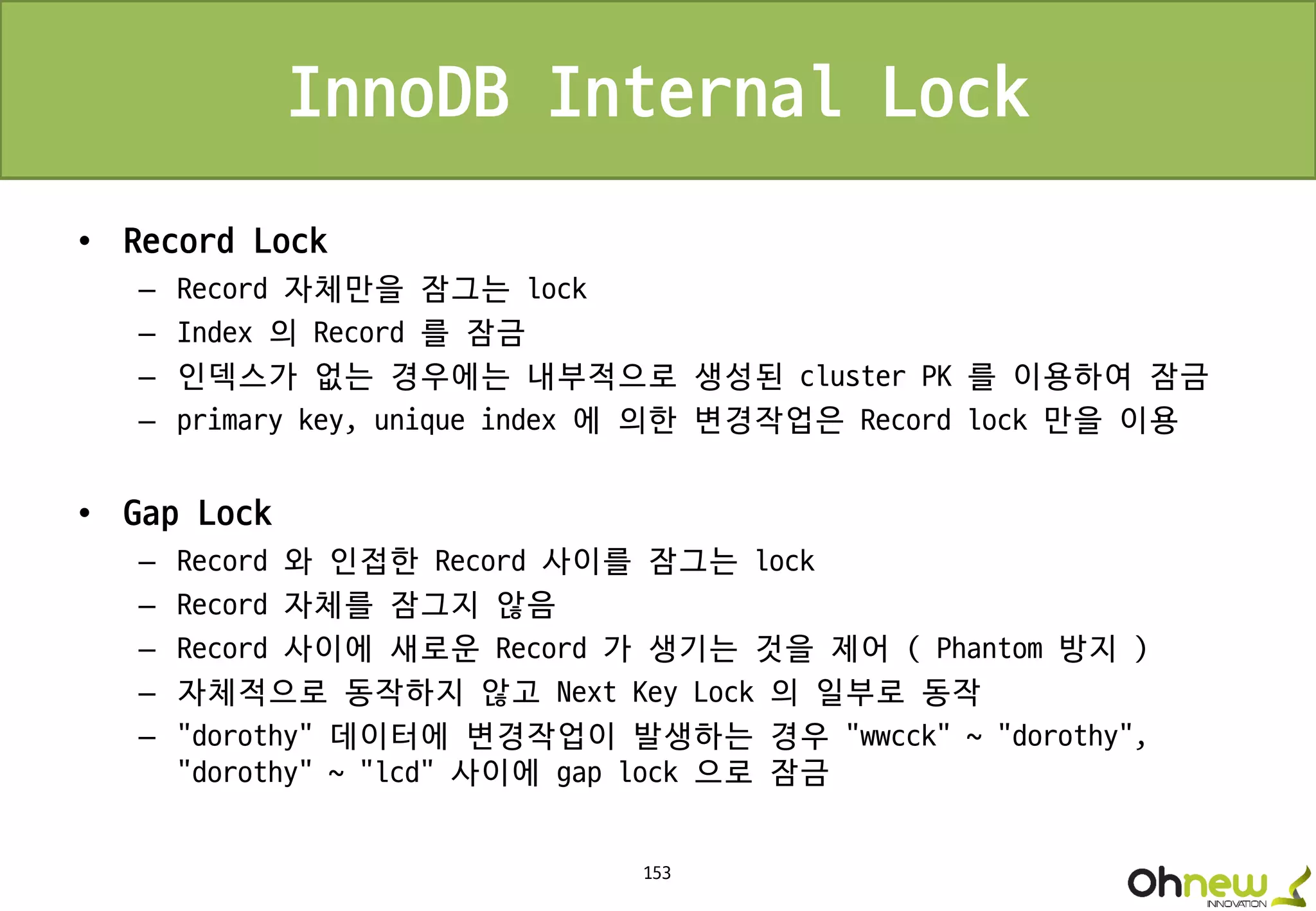 153
InnoDB Internal Lock
• Record Lock
– Record 자체만을 잠그는 lock
– Index 의 Record 를 잠금
– 인덱스가 없는 경우에는 내부적으로 생성된 cluster PK 를 이용하여 잠금
– primary key, unique index 에 의한 변경작업은 Record lock 만을 이용
• Gap Lock
– Record 와 인접한 Record 사이를 잠그는 lock
– Record 자체를 잠그지 않음
– Record 사이에 새로운 Record 가 생기는 것을 제어 ( Phantom 방지 )
– 자체적으로 동작하지 않고 Next Key Lock 의 일부로 동작
– “dorothy” 데이터에 변경작업이 발생하는 경우 “wwcck” ~ “dorothy”,
“dorothy” ~ “lcd” 사이에 gap lock 으로 잠금
 