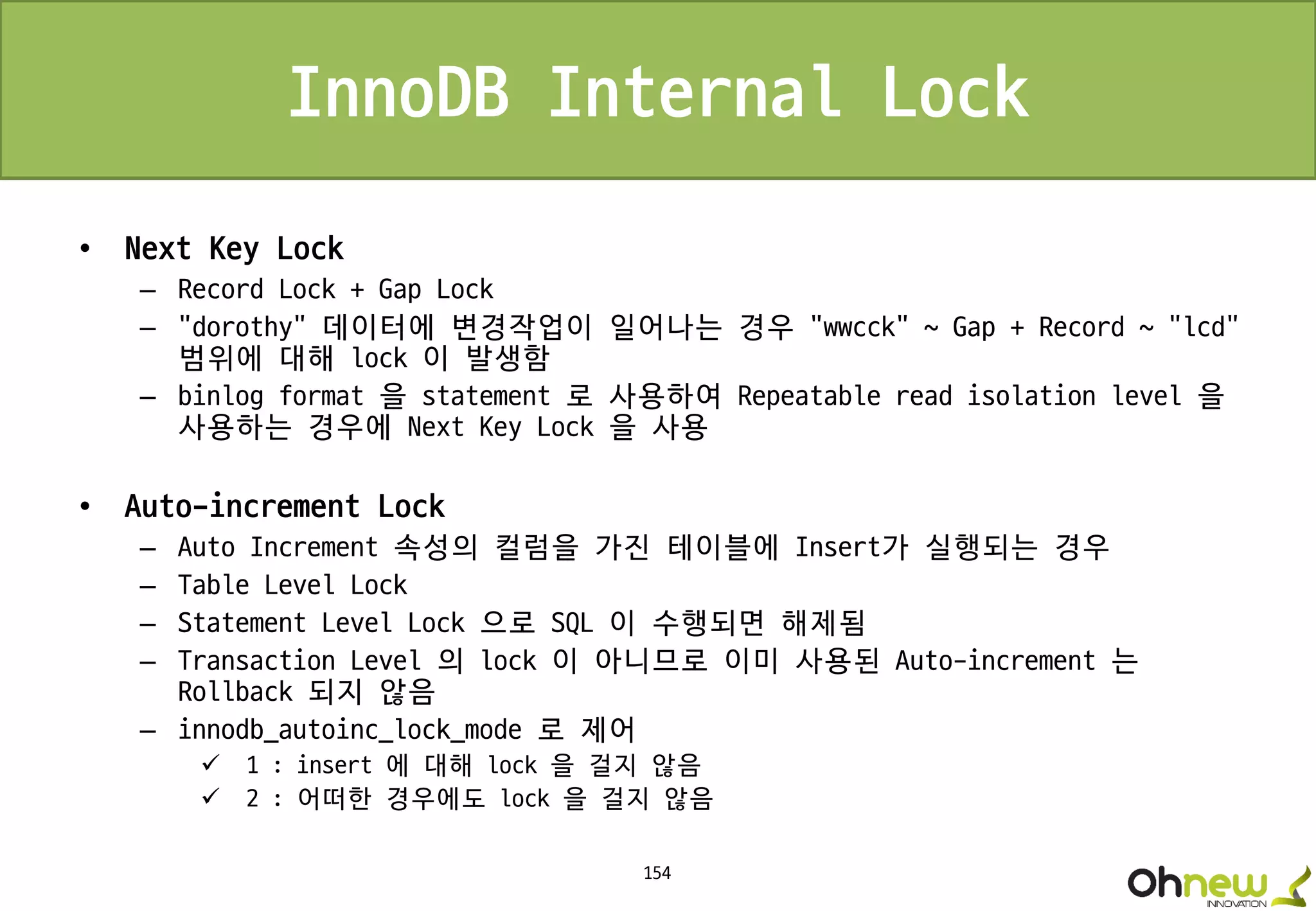 154
InnoDB Internal Lock
• Next Key Lock
– Record Lock + Gap Lock
– “dorothy” 데이터에 변경작업이 일어나는 경우 “wwcck” ~ Gap + Record ~ “lcd”
범위에 대해 lock 이 발생함
– binlog format 을 statement 로 사용하여 Repeatable read isolation level 을
사용하는 경우에 Next Key Lock 을 사용
• Auto-increment Lock
– Auto Increment 속성의 컬럼을 가진 테이블에 Insert가 실행되는 경우
– Table Level Lock
– Statement Level Lock 으로 SQL 이 수행되면 해제됨
– Transaction Level 의 lock 이 아니므로 이미 사용된 Auto-increment 는
Rollback 되지 않음
– innodb_autoinc_lock_mode 로 제어
 1 : insert 에 대해 lock 을 걸지 않음
 2 : 어떠한 경우에도 lock 을 걸지 않음
 