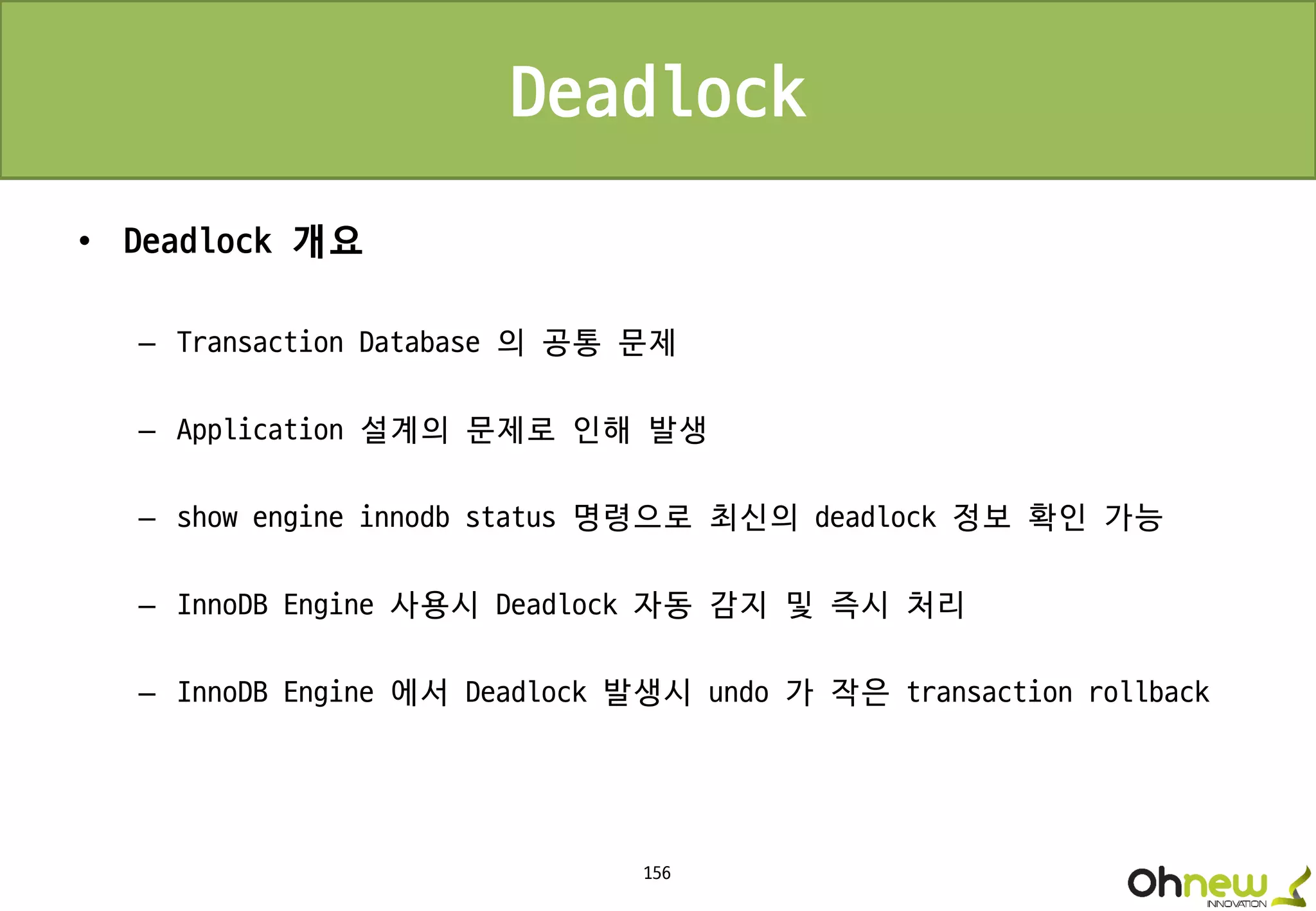 156
Deadlock
• Deadlock 개요
– Transaction Database 의 공통 문제
– Application 설계의 문제로 인해 발생
– show engine innodb status 명령으로 최신의 deadlock 정보 확인 가능
– InnoDB Engine 사용시 Deadlock 자동 감지 및 즉시 처리
– InnoDB Engine 에서 Deadlock 발생시 undo 가 작은 transaction rollback
 