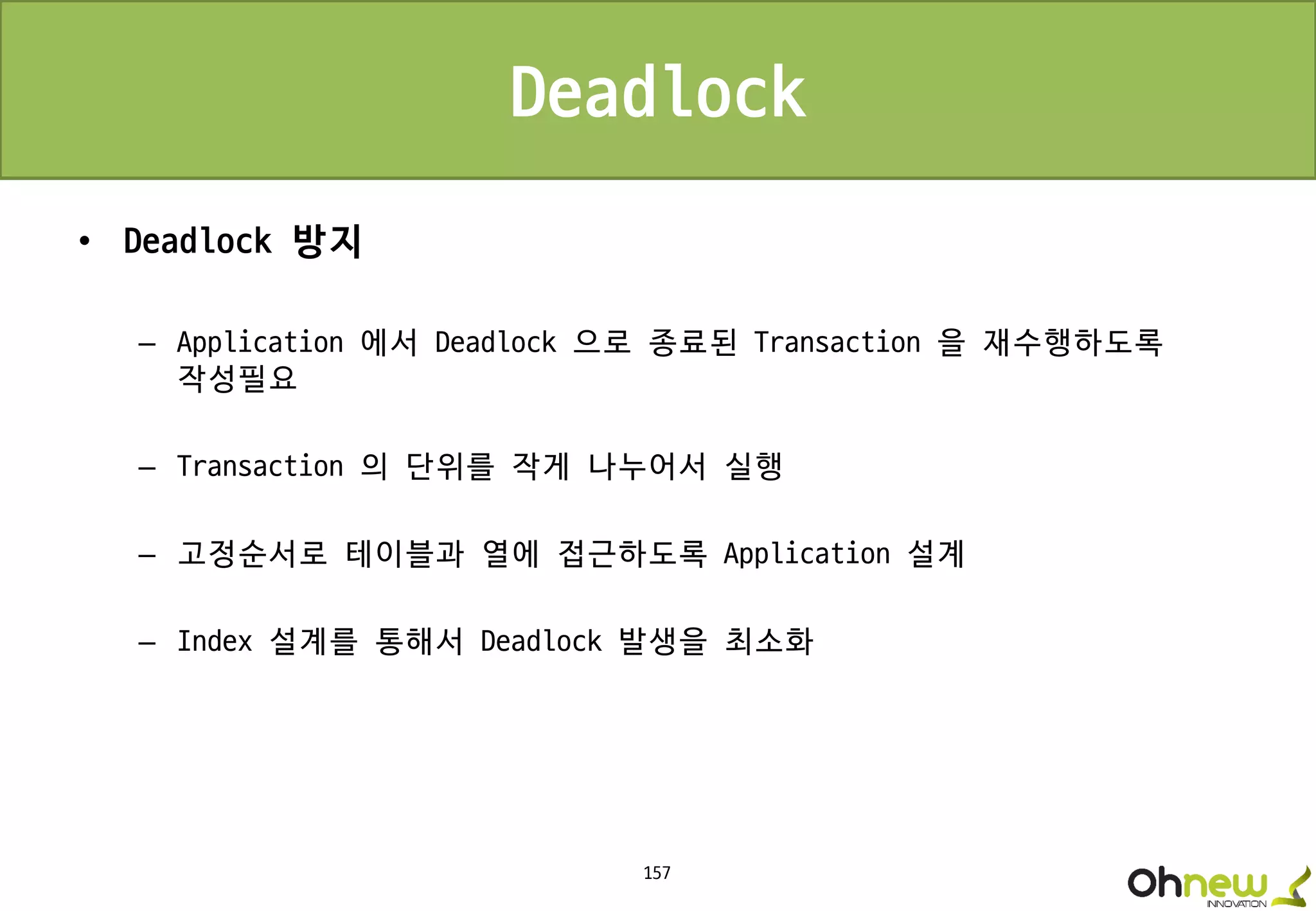 157
Deadlock
• Deadlock 방지
– Application 에서 Deadlock 으로 종료된 Transaction 을 재수행하도록
작성필요
– Transaction 의 단위를 작게 나누어서 실행
– 고정순서로 테이블과 열에 접근하도록 Application 설계
– Index 설계를 통해서 Deadlock 발생을 최소화
 