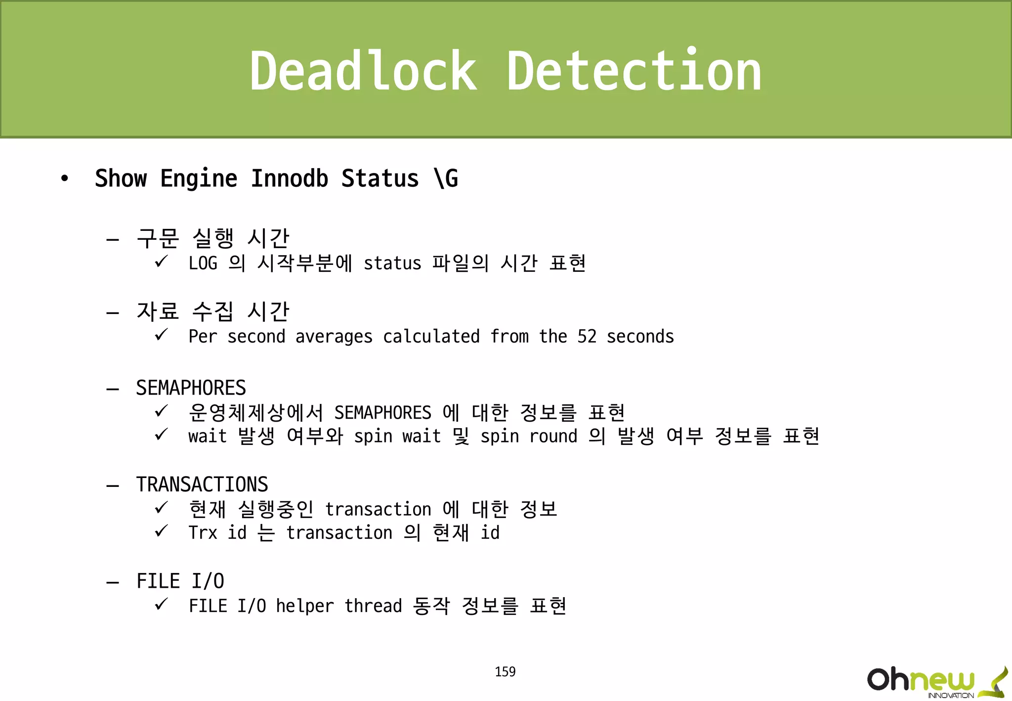159
Deadlock Detection
• Show Engine Innodb Status G
– 구문 실행 시간
 LOG 의 시작부분에 status 파일의 시간 표현
– 자료 수집 시간
 Per second averages calculated from the 52 seconds
– SEMAPHORES
 운영체제상에서 SEMAPHORES 에 대한 정보를 표현
 wait 발생 여부와 spin wait 및 spin round 의 발생 여부 정보를 표현
– TRANSACTIONS
 현재 실행중인 transaction 에 대한 정보
 Trx id 는 transaction 의 현재 id
– FILE I/O
 FILE I/O helper thread 동작 정보를 표현
 