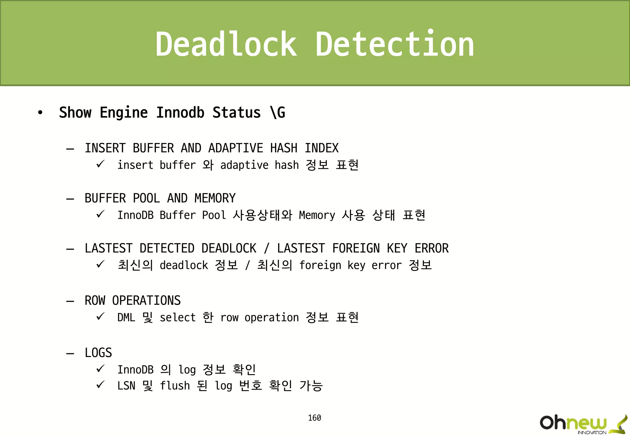 160
Deadlock Detection
• Show Engine Innodb Status G
– INSERT BUFFER AND ADAPTIVE HASH INDEX
 insert buffer 와 adaptive hash 정보 표현
– BUFFER POOL AND MEMORY
 InnoDB Buffer Pool 사용상태와 Memory 사용 상태 표현
– LASTEST DETECTED DEADLOCK / LASTEST FOREIGN KEY ERROR
 최신의 deadlock 정보 / 최신의 foreign key error 정보
– ROW OPERATIONS
 DML 및 select 한 row operation 정보 표현
– LOGS
 InnoDB 의 log 정보 확인
 LSN 및 flush 된 log 번호 확인 가능
 