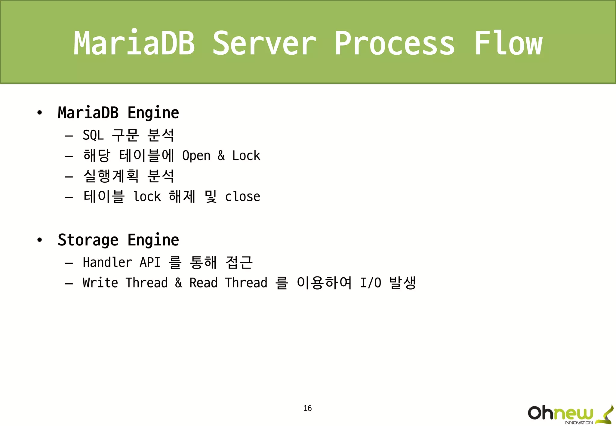 16
MariaDB Server Process Flow
• MariaDB Engine
– SQL 구문 분석
– 해당 테이블에 Open & Lock
– 실행계획 분석
– 테이블 lock 해제 및 close
• Storage Engine
– Handler API 를 통해 접근
– Write Thread & Read Thread 를 이용하여 I/O 발생
 