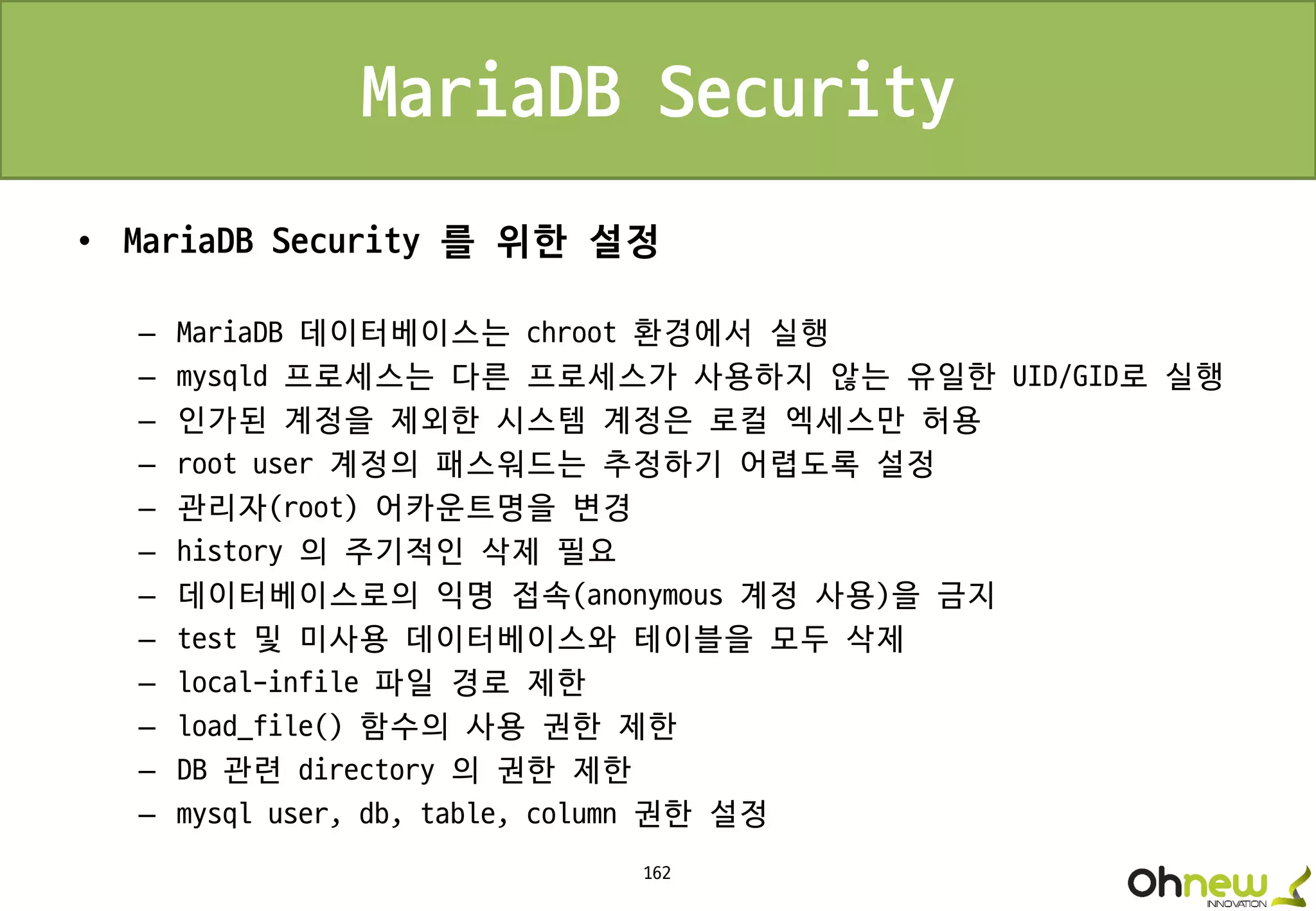 162
MariaDB Security
• MariaDB Security 를 위한 설정
– MariaDB 데이터베이스는 chroot 환경에서 실행
– mysqld 프로세스는 다른 프로세스가 사용하지 않는 유일한 UID/GID로 실행
– 인가된 계정을 제외한 시스템 계정은 로컬 엑세스만 허용
– root user 계정의 패스워드는 추정하기 어렵도록 설정
– 관리자(root) 어카운트명을 변경
– history 의 주기적인 삭제 필요
– 데이터베이스로의 익명 접속(anonymous 계정 사용)을 금지
– test 및 미사용 데이터베이스와 테이블을 모두 삭제
– local-infile 파일 경로 제한
– load_file() 함수의 사용 권한 제한
– DB 관련 directory 의 권한 제한
– mysql user, db, table, column 권한 설정
 