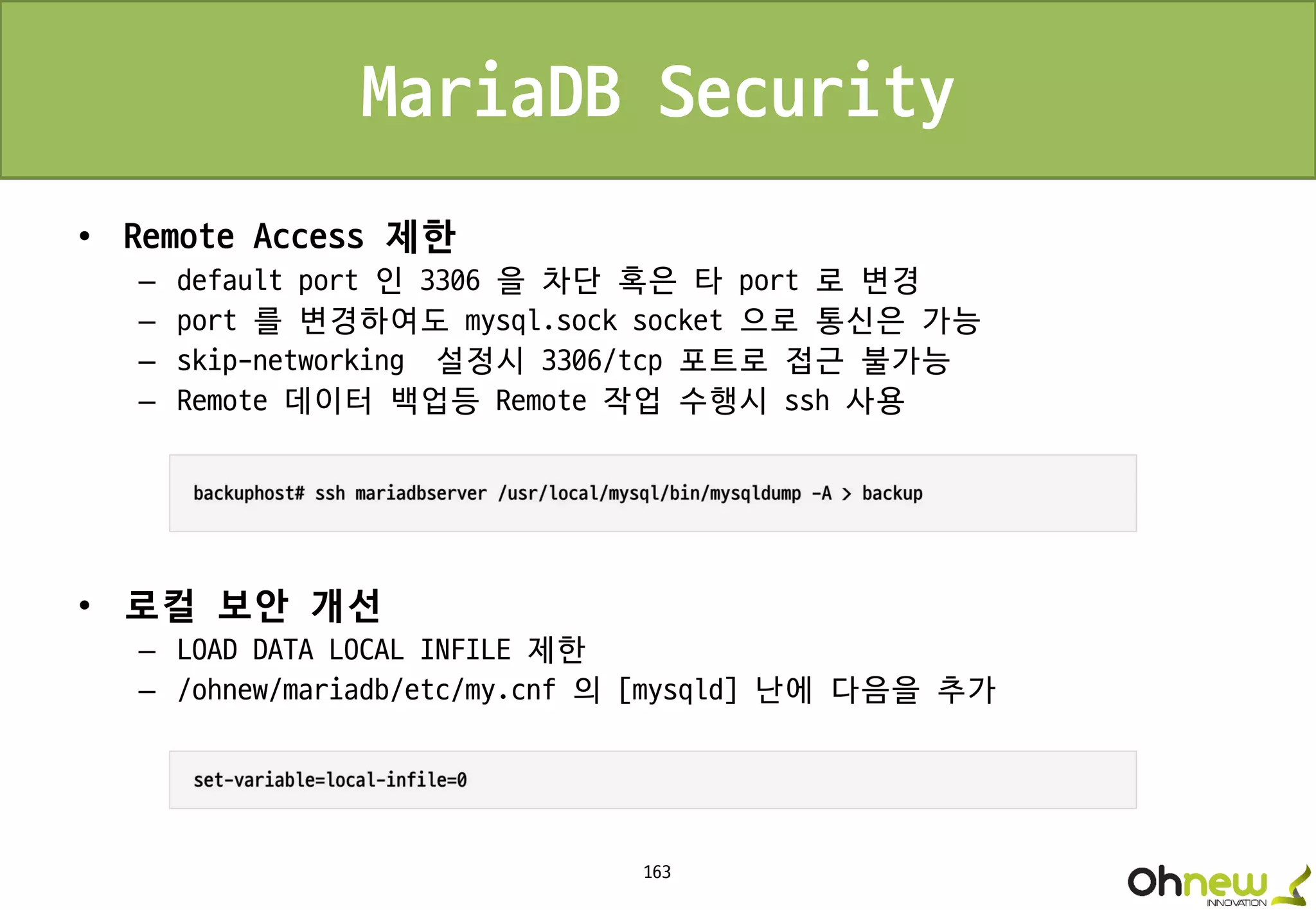 163
MariaDB Security
• Remote Access 제한
– default port 인 3306 을 차단 혹은 타 port 로 변경
– port 를 변경하여도 mysql.sock socket 으로 통신은 가능
– skip-networking 설정시 3306/tcp 포트로 접근 불가능
– Remote 데이터 백업등 Remote 작업 수행시 ssh 사용
• 로컬 보안 개선
– LOAD DATA LOCAL INFILE 제한
– /ohnew/mariadb/etc/my.cnf 의 [mysqld] 난에 다음을 추가
 