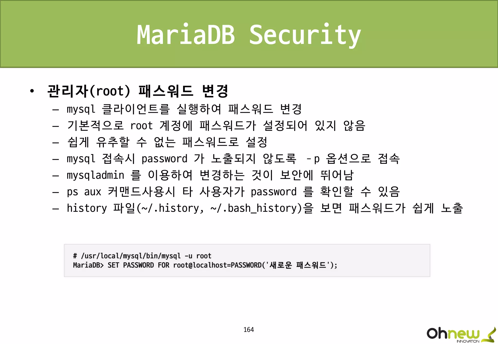 164
MariaDB Security
• 관리자(root) 패스워드 변경
– mysql 클라이언트를 실행하여 패스워드 변경
– 기본적으로 root 계정에 패스워드가 설정되어 있지 않음
– 쉽게 유추할 수 없는 패스워드로 설정
– mysql 접속시 password 가 노출되지 않도록 –p 옵션으로 접속
– mysqladmin 를 이용하여 변경하는 것이 보안에 뛰어남
– ps aux 커맨드사용시 타 사용자가 password 를 확인할 수 있음
– history 파일(~/.history, ~/.bash_history)을 보면 패스워드가 쉽게 노출
 