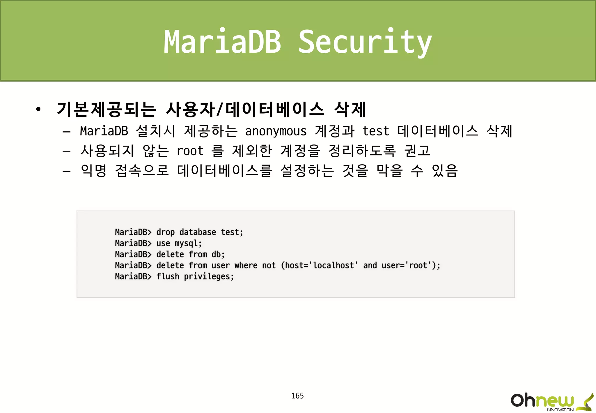 165
MariaDB Security
• 기본제공되는 사용자/데이터베이스 삭제
– MariaDB 설치시 제공하는 anonymous 계정과 test 데이터베이스 삭제
– 사용되지 않는 root 를 제외한 계정을 정리하도록 권고
– 익명 접속으로 데이터베이스를 설정하는 것을 막을 수 있음
 
