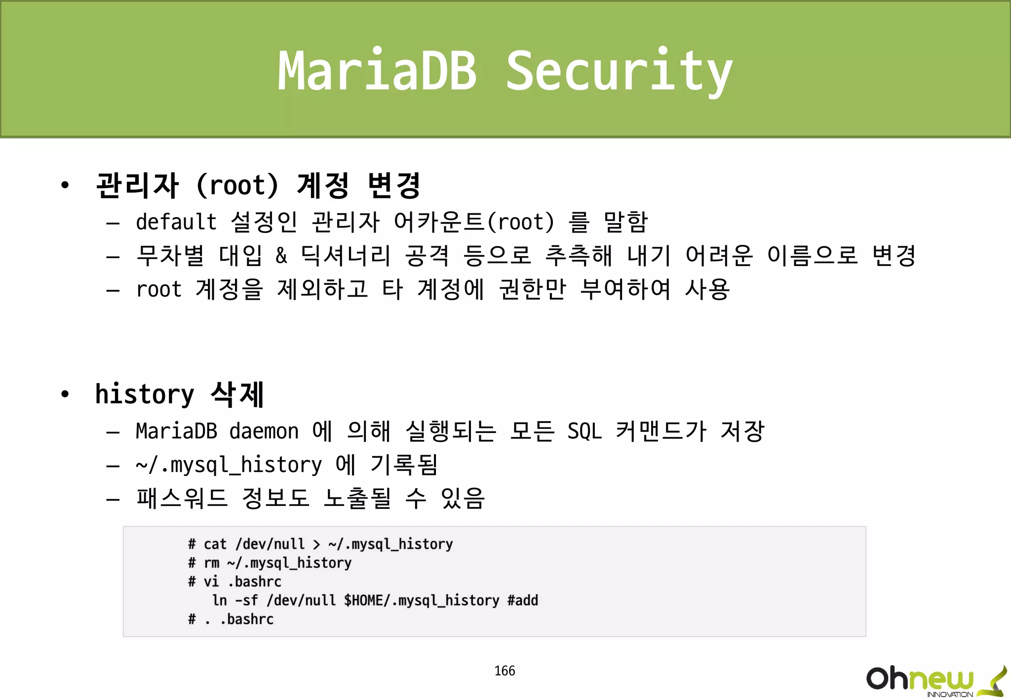 166
MariaDB Security
• 관리자 (root) 계정 변경
– default 설정인 관리자 어카운트(root) 를 말함
– 무차별 대입 & 딕셔너리 공격 등으로 추측해 내기 어려운 이름으로 변경
– root 계정을 제외하고 타 계정에 권한만 부여하여 사용
• history 삭제
– MariaDB daemon 에 의해 실행되는 모든 SQL 커맨드가 저장
– ~/.mysql_history 에 기록됨
– 패스워드 정보도 노출될 수 있음
 