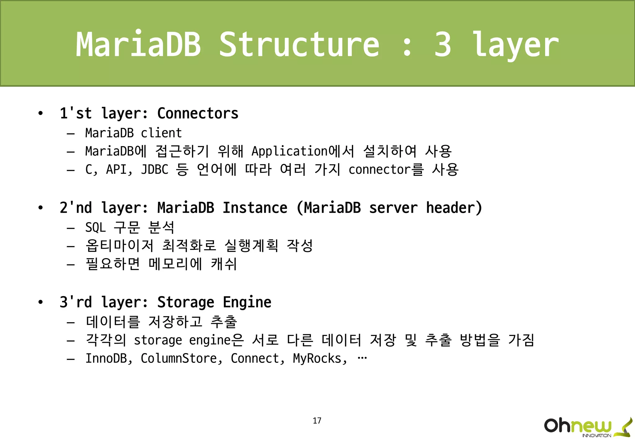 17
MariaDB Structure : 3 layer
• 1’st layer: Connectors
– MariaDB client
– MariaDB에 접근하기 위해 Application에서 설치하여 사용
– C, API, JDBC 등 언어에 따라 여러 가지 connector를 사용
• 2’nd layer: MariaDB Instance (MariaDB server header)
– SQL 구문 분석
– 옵티마이저 최적화로 실행계획 작성
– 필요하면 메모리에 캐쉬
• 3’rd layer: Storage Engine
– 데이터를 저장하고 추출
– 각각의 storage engine은 서로 다른 데이터 저장 및 추출 방법을 가짐
– InnoDB, ColumnStore, Connect, MyRocks, …
 