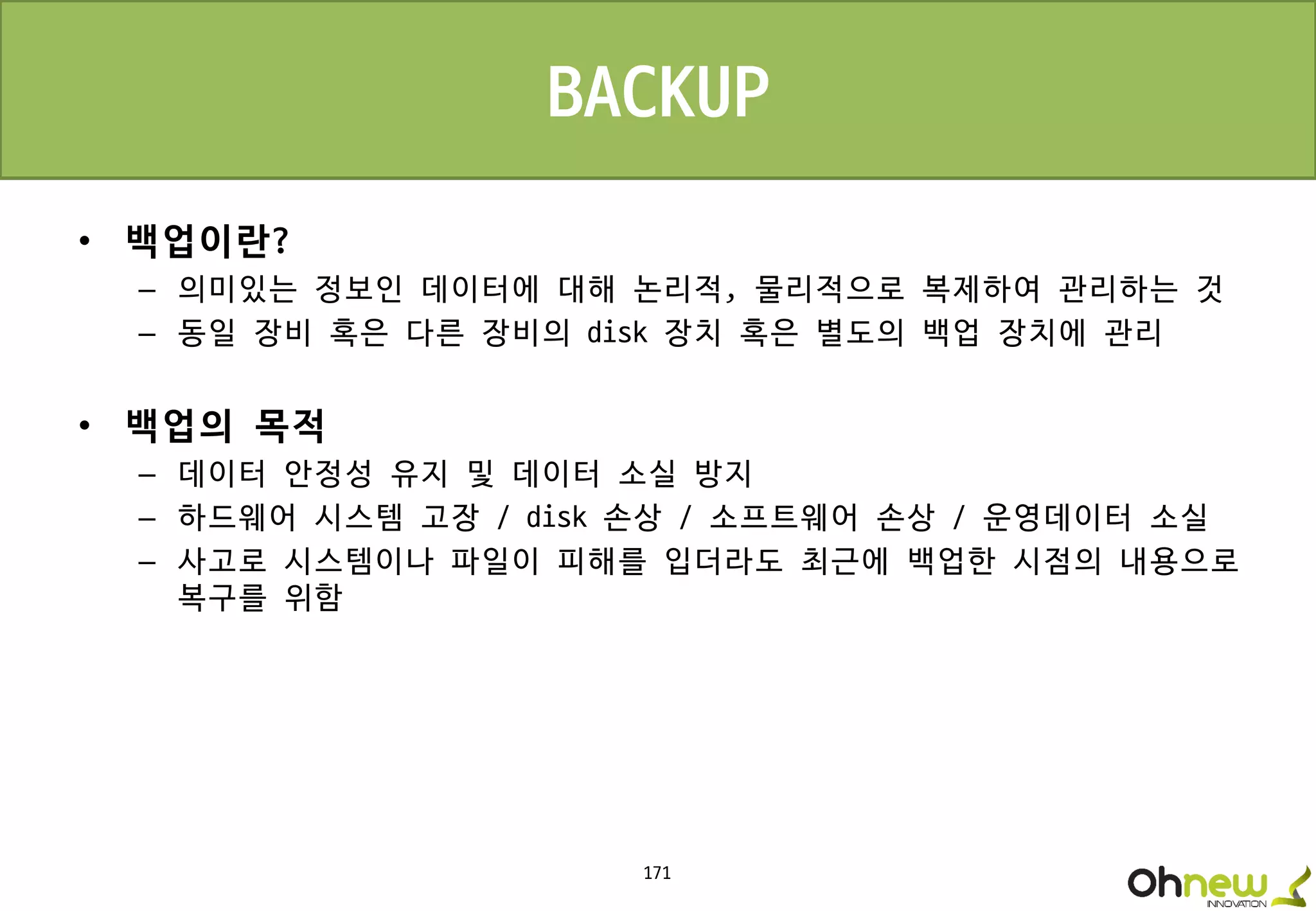 171
• 백업이란?
– 의미있는 정보인 데이터에 대해 논리적, 물리적으로 복제하여 관리하는 것
– 동일 장비 혹은 다른 장비의 disk 장치 혹은 별도의 백업 장치에 관리
• 백업의 목적
– 데이터 안정성 유지 및 데이터 소실 방지
– 하드웨어 시스템 고장 / disk 손상 / 소프트웨어 손상 / 운영데이터 소실
– 사고로 시스템이나 파일이 피해를 입더라도 최근에 백업한 시점의 내용으로
복구를 위함
BACKUP
 