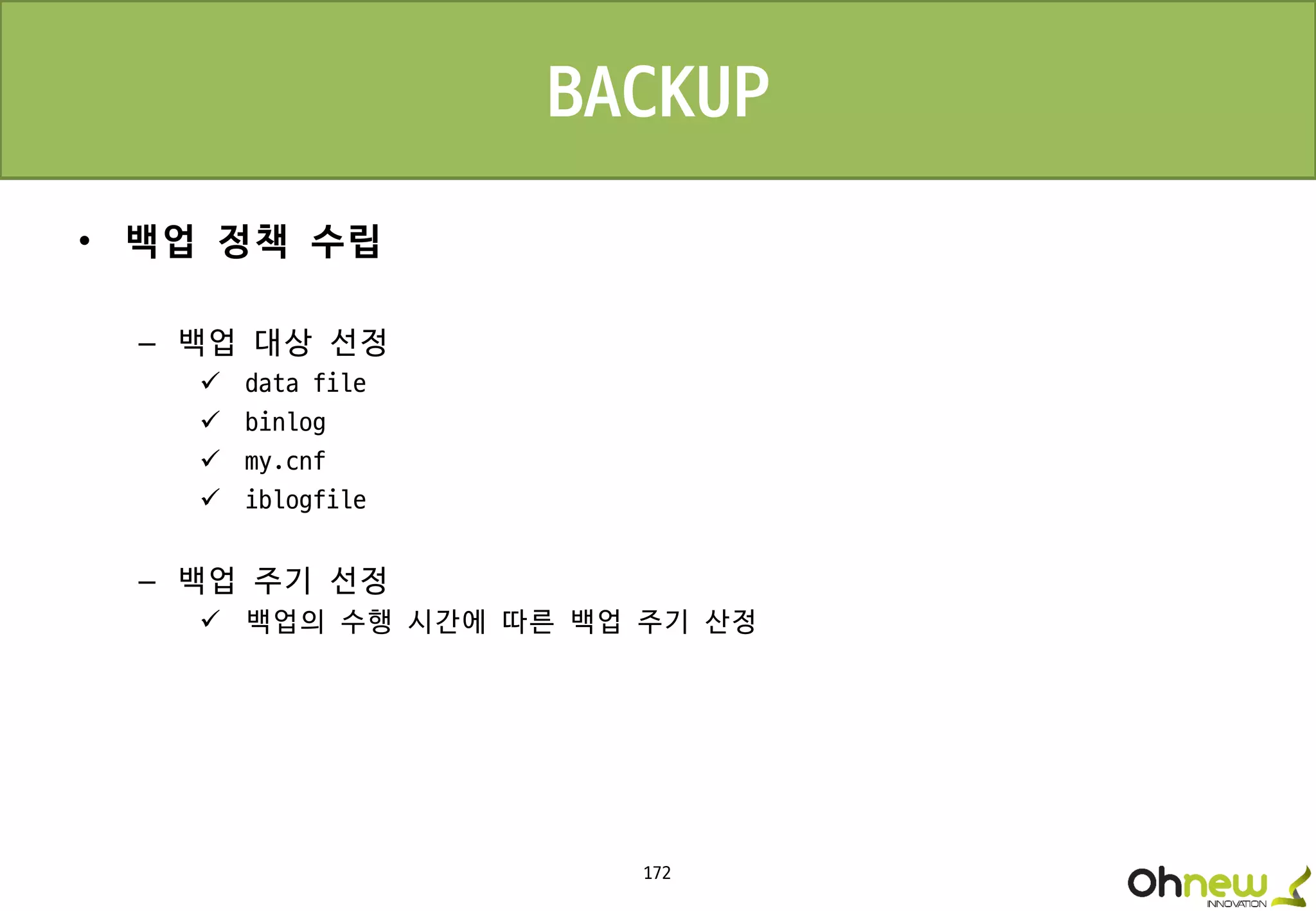 172
• 백업 정책 수립
– 백업 대상 선정
 data file
 binlog
 my.cnf
 iblogfile
– 백업 주기 선정
 백업의 수행 시간에 따른 백업 주기 산정
BACKUP
 