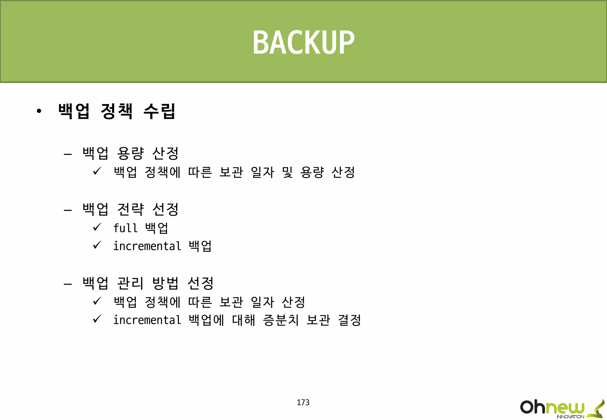 173
• 백업 정책 수립
– 백업 용량 산정
 백업 정책에 따른 보관 일자 및 용량 산정
– 백업 전략 선정
 full 백업
 incremental 백업
– 백업 관리 방법 선정
 백업 정책에 따른 보관 일자 산정
 incremental 백업에 대해 증분치 보관 결정
BACKUP
 
