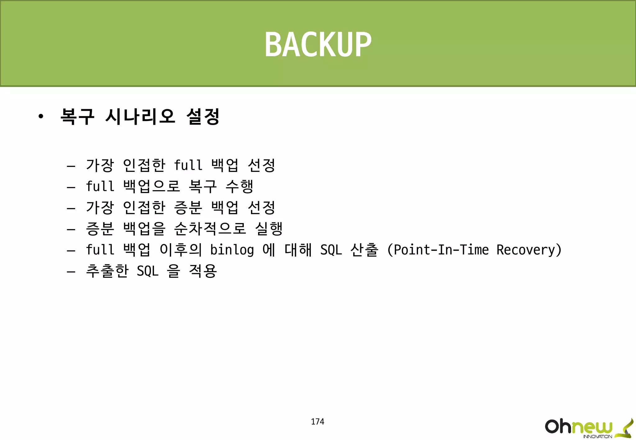 174
BACKUP
• 복구 시나리오 설정
– 가장 인접한 full 백업 선정
– full 백업으로 복구 수행
– 가장 인접한 증분 백업 선정
– 증분 백업을 순차적으로 실행
– full 백업 이후의 binlog 에 대해 SQL 산출 (Point-In-Time Recovery)
– 추출한 SQL 을 적용
 