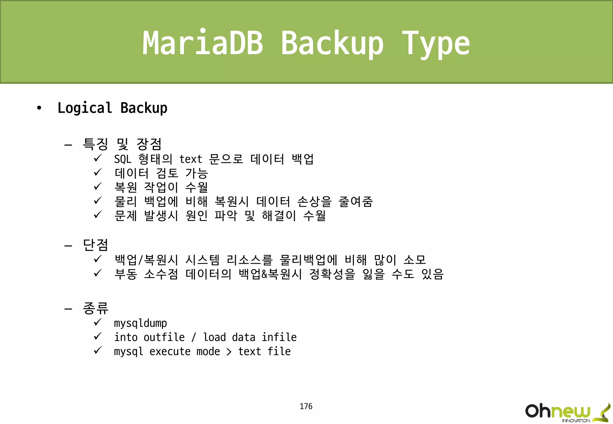 176
MariaDB Backup Type
• Logical Backup
– 특징 및 장점
 SQL 형태의 text 문으로 데이터 백업
 데이터 검토 가능
 복원 작업이 수월
 물리 백업에 비해 복원시 데이터 손상을 줄여줌
 문제 발생시 원인 파악 및 해결이 수월
– 단점
 백업/복원시 시스템 리소스를 물리백업에 비해 많이 소모
 부동 소수점 데이터의 백업&복원시 정확성을 잃을 수도 있음
– 종류
 mysqldump
 into outfile / load data infile
 mysql execute mode > text file
 