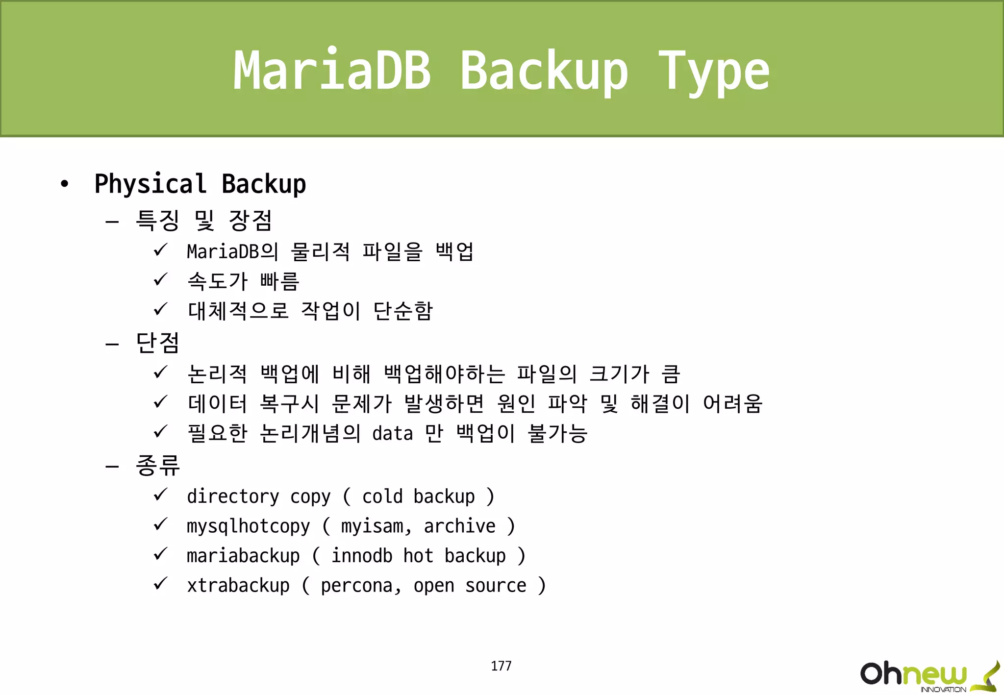 177
MariaDB Backup Type
• Physical Backup
– 특징 및 장점
 MariaDB의 물리적 파일을 백업
 속도가 빠름
 대체적으로 작업이 단순함
– 단점
 논리적 백업에 비해 백업해야하는 파일의 크기가 큼
 데이터 복구시 문제가 발생하면 원인 파악 및 해결이 어려움
 필요한 논리개념의 data 만 백업이 불가능
– 종류
 directory copy ( cold backup )
 mysqlhotcopy ( myisam, archive )
 mariabackup ( innodb hot backup )
 xtrabackup ( percona, open source )
 