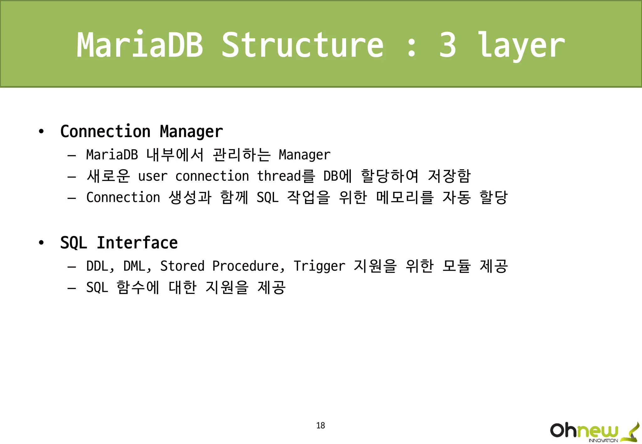 18
MariaDB Structure : 3 layer
• Connection Manager
– MariaDB 내부에서 관리하는 Manager
– 새로운 user connection thread를 DB에 할당하여 저장함
– Connection 생성과 함께 SQL 작업을 위한 메모리를 자동 할당
• SQL Interface
– DDL, DML, Stored Procedure, Trigger 지원을 위한 모듈 제공
– SQL 함수에 대한 지원을 제공
 