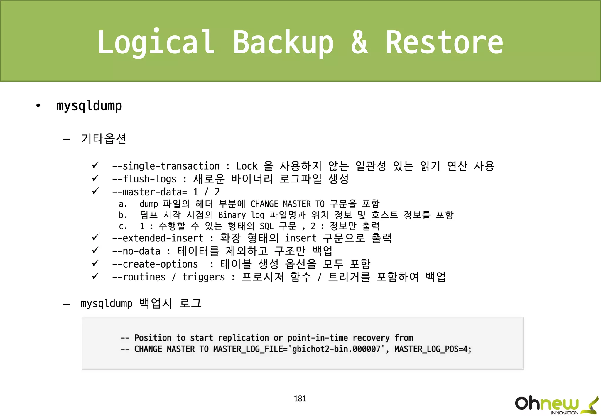 181
Logical Backup & Restore
• mysqldump
– 기타옵션
 --single-transaction : Lock 을 사용하지 않는 일관성 있는 읽기 연산 사용
 --flush-logs : 새로운 바이너리 로그파일 생성
 --master-data= 1 / 2
a. dump 파일의 헤더 부분에 CHANGE MASTER TO 구문을 포함
b. 덤프 시작 시점의 Binary log 파일명과 위치 정보 및 호스트 정보를 포함
c. 1 : 수행할 수 있는 형태의 SQL 구문 , 2 : 정보만 출력
 --extended-insert : 확장 형태의 insert 구문으로 출력
 --no-data : 테이터를 제외하고 구조만 백업
 --create-options : 테이블 생성 옵션을 모두 포함
 --routines / triggers : 프로시저 함수 / 트리거를 포함하여 백업
– mysqldump 백업시 로그
 