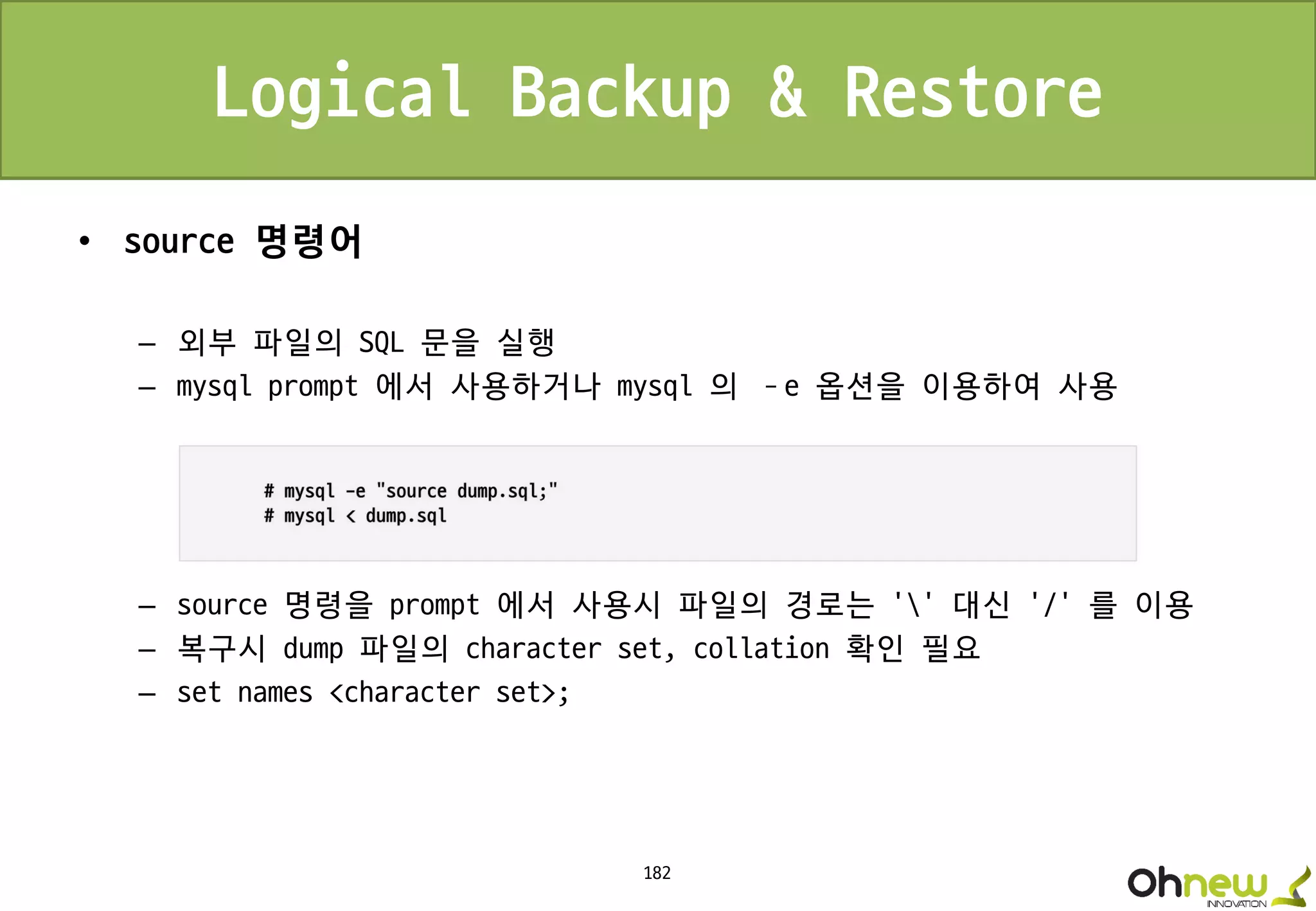 182
Logical Backup & Restore
• source 명령어
– 외부 파일의 SQL 문을 실행
– mysql prompt 에서 사용하거나 mysql 의 –e 옵션을 이용하여 사용
– source 명령을 prompt 에서 사용시 파일의 경로는 ‘’ 대신 ‘/’ 를 이용
– 복구시 dump 파일의 character set, collation 확인 필요
– set names <character set>;
 