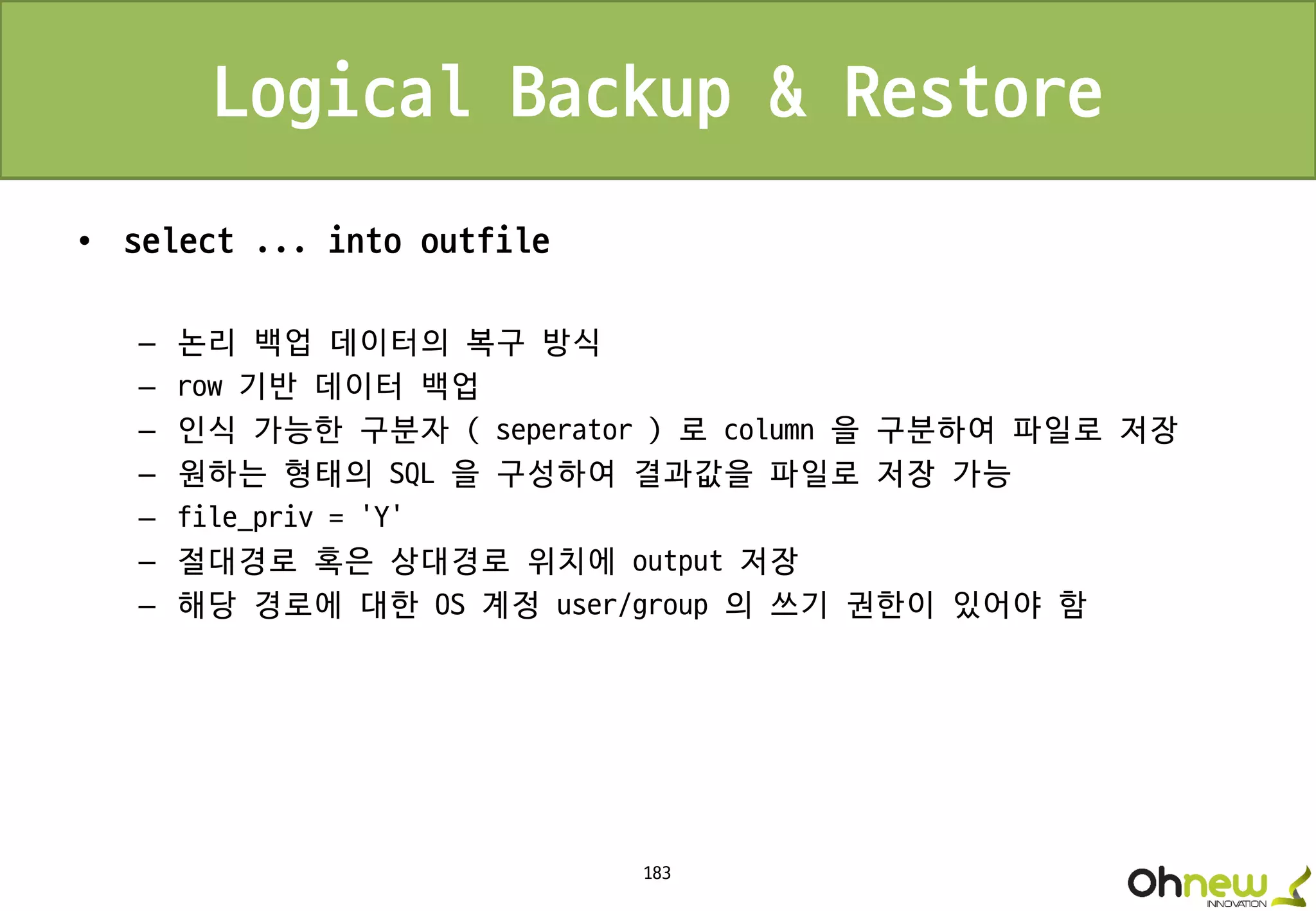 183
Logical Backup & Restore
• select ... into outfile
– 논리 백업 데이터의 복구 방식
– row 기반 데이터 백업
– 인식 가능한 구분자 ( seperator ) 로 column 을 구분하여 파일로 저장
– 원하는 형태의 SQL 을 구성하여 결과값을 파일로 저장 가능
– file_priv = ‘Y’
– 절대경로 혹은 상대경로 위치에 output 저장
– 해당 경로에 대한 OS 계정 user/group 의 쓰기 권한이 있어야 함
 