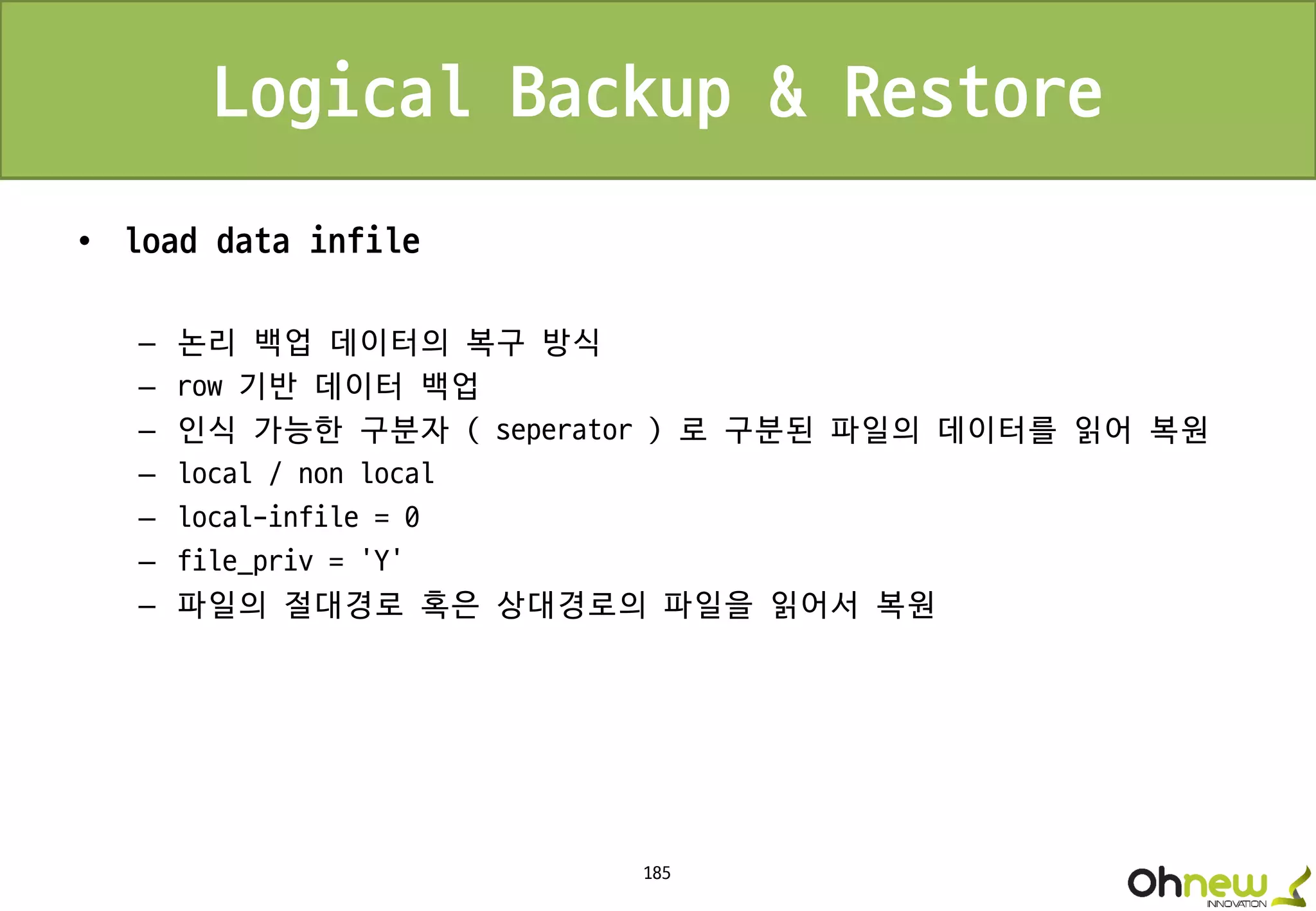 185
Logical Backup & Restore
• load data infile
– 논리 백업 데이터의 복구 방식
– row 기반 데이터 백업
– 인식 가능한 구분자 ( seperator ) 로 구분된 파일의 데이터를 읽어 복원
– local / non local
– local-infile = 0
– file_priv = ‘Y’
– 파일의 절대경로 혹은 상대경로의 파일을 읽어서 복원
 