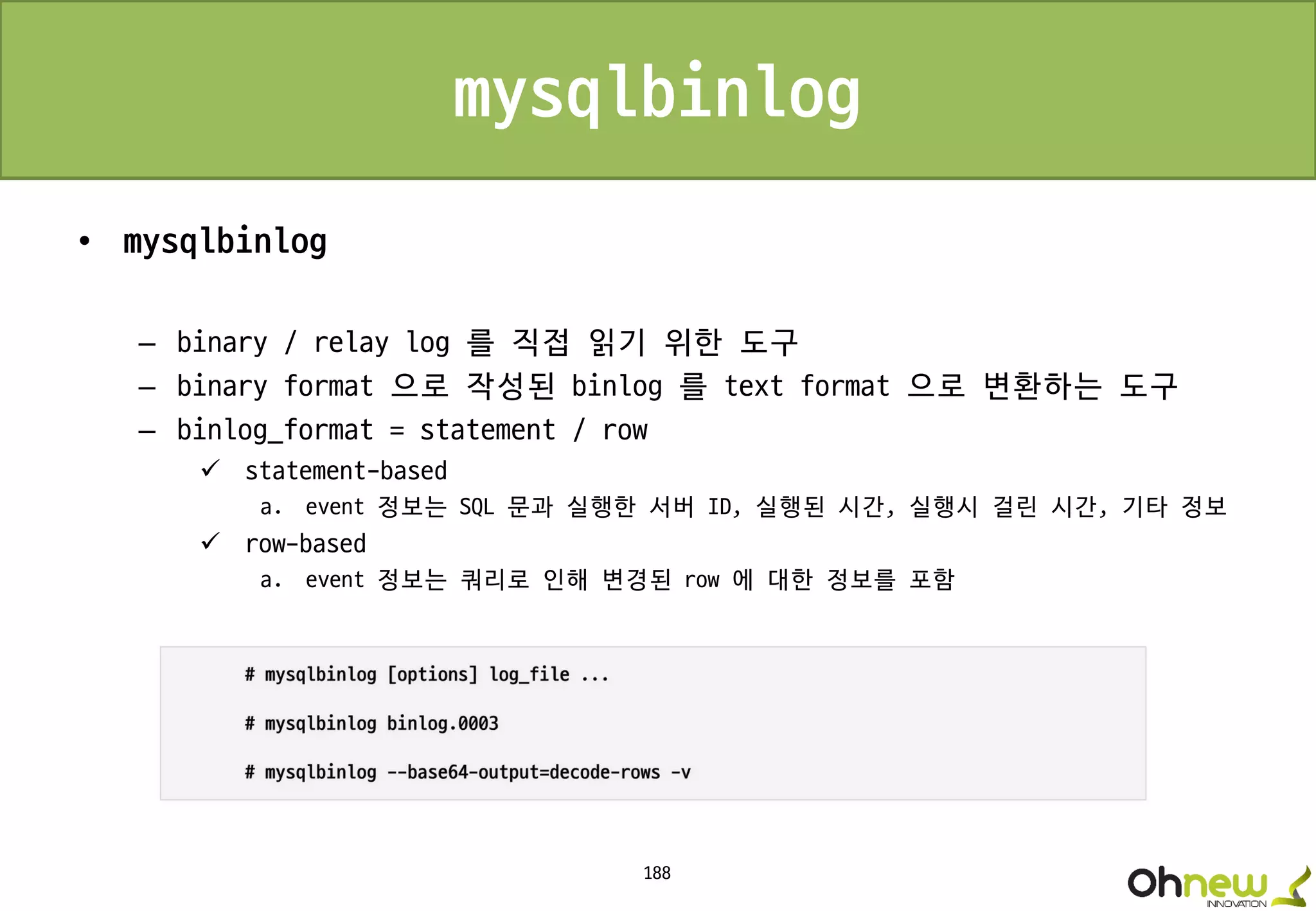 188
mysqlbinlog
• mysqlbinlog
– binary / relay log 를 직접 읽기 위한 도구
– binary format 으로 작성된 binlog 를 text format 으로 변환하는 도구
– binlog_format = statement / row
 statement-based
a. event 정보는 SQL 문과 실행한 서버 ID, 실행된 시간, 실행시 걸린 시간, 기타 정보
 row-based
a. event 정보는 쿼리로 인해 변경된 row 에 대한 정보를 포함
 