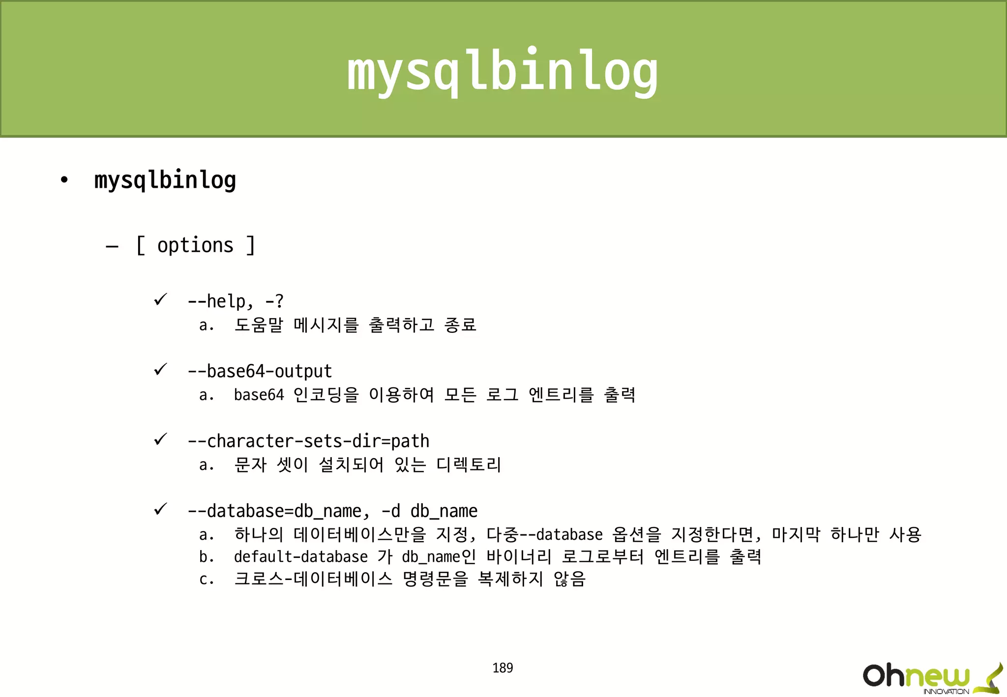 189
mysqlbinlog
• mysqlbinlog
– [ options ]
 --help, -?
a. 도움말 메시지를 출력하고 종료
 --base64-output
a. base64 인코딩을 이용하여 모든 로그 엔트리를 출력
 --character-sets-dir=path
a. 문자 셋이 설치되어 있는 디렉토리
 --database=db_name, -d db_name
a. 하나의 데이터베이스만을 지정, 다중--database 옵션을 지정한다면, 마지막 하나만 사용
b. default-database 가 db_name인 바이너리 로그로부터 엔트리를 출력
c. 크로스-데이터베이스 명령문을 복제하지 않음
 