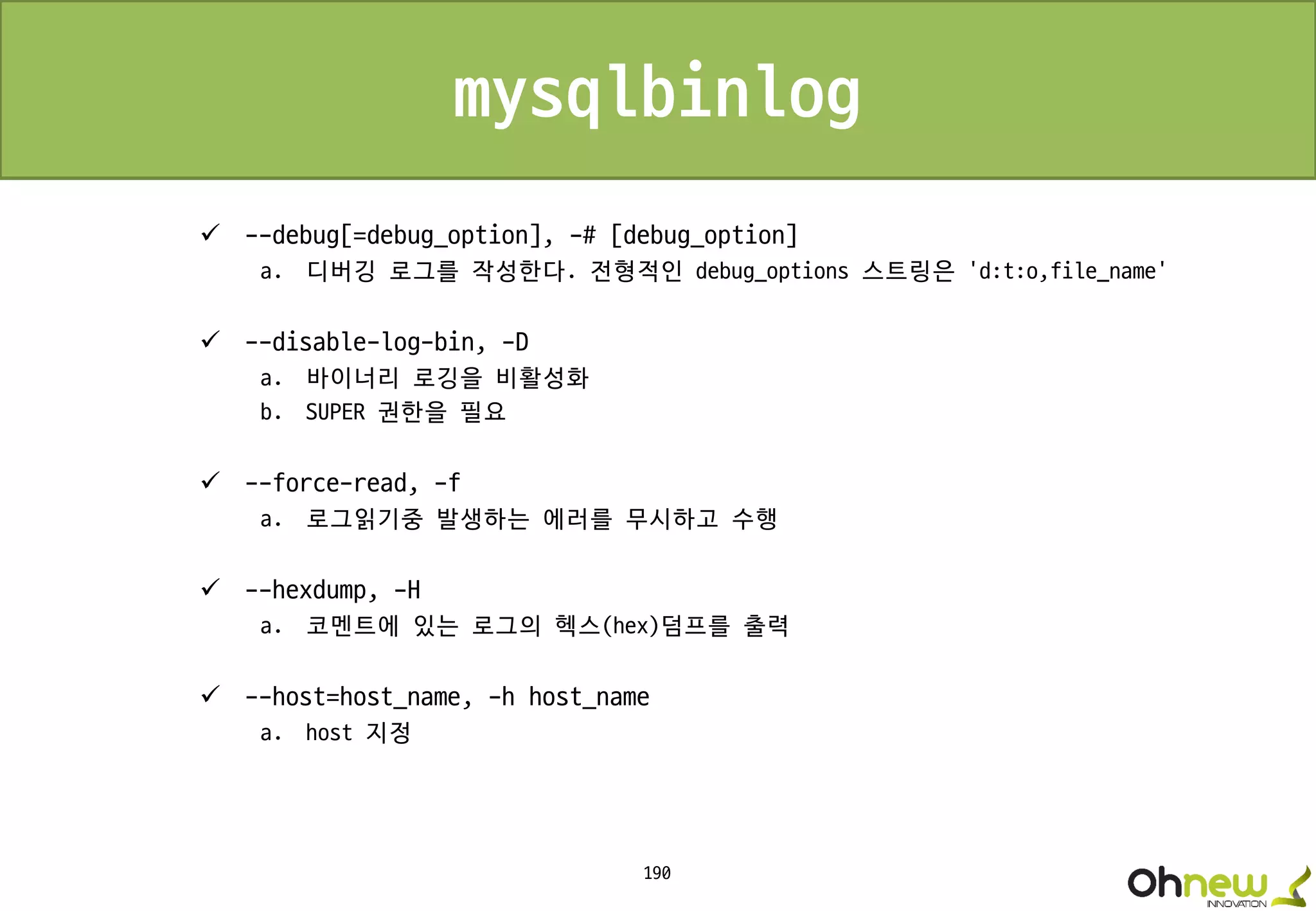 190
mysqlbinlog
 --debug[=debug_option], -# [debug_option]
a. 디버깅 로그를 작성한다. 전형적인 debug_options 스트링은 'd:t:o,file_name'
 --disable-log-bin, -D
a. 바이너리 로깅을 비활성화
b. SUPER 권한을 필요
 --force-read, -f
a. 로그읽기중 발생하는 에러를 무시하고 수행
 --hexdump, -H
a. 코멘트에 있는 로그의 헥스(hex)덤프를 출력
 --host=host_name, -h host_name
a. host 지정
 