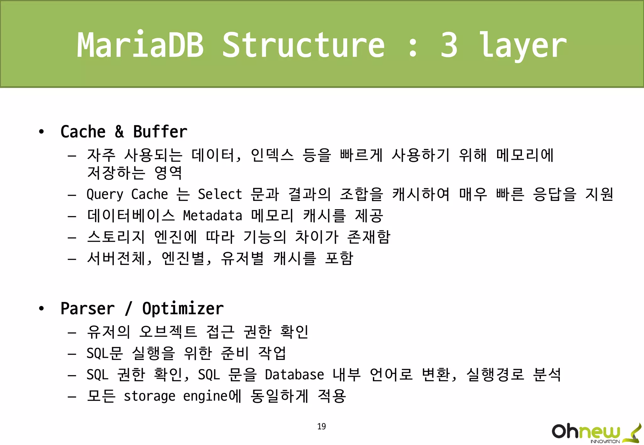 19
MariaDB Structure : 3 layer
• Cache & Buffer
– 자주 사용되는 데이터, 인덱스 등을 빠르게 사용하기 위해 메모리에
저장하는 영역
– Query Cache 는 Select 문과 결과의 조합을 캐시하여 매우 빠른 응답을 지원
– 데이터베이스 Metadata 메모리 캐시를 제공
– 스토리지 엔진에 따라 기능의 차이가 존재함
– 서버전체, 엔진별, 유저별 캐시를 포함
• Parser / Optimizer
– 유저의 오브젝트 접근 권한 확인
– SQL문 실행을 위한 준비 작업
– SQL 권한 확인, SQL 문을 Database 내부 언어로 변환, 실행경로 분석
– 모든 storage engine에 동일하게 적용
 