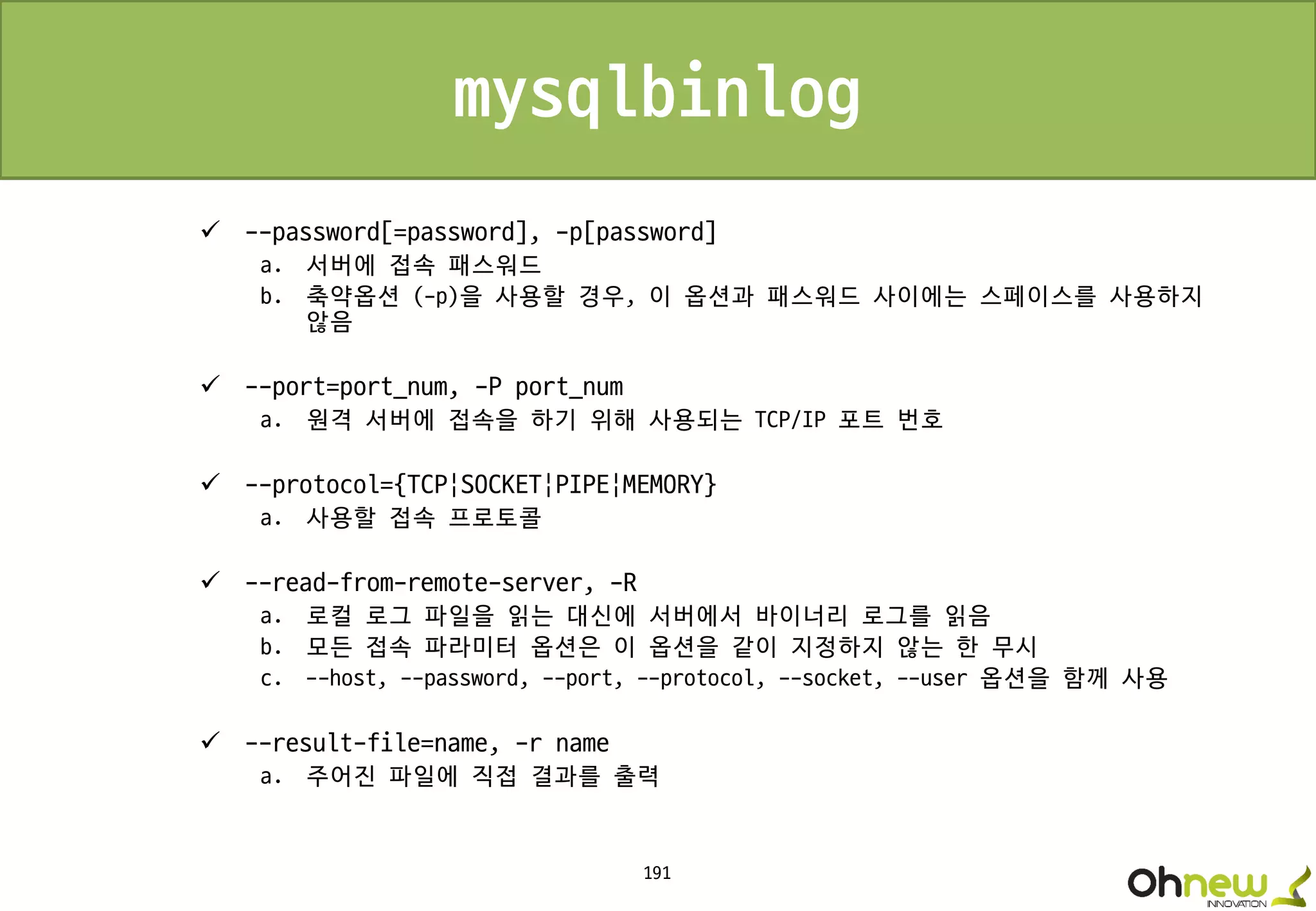 191
mysqlbinlog
 --password[=password], -p[password]
a. 서버에 접속 패스워드
b. 축약옵션 (-p)을 사용할 경우, 이 옵션과 패스워드 사이에는 스페이스를 사용하지
않음
 --port=port_num, -P port_num
a. 원격 서버에 접속을 하기 위해 사용되는 TCP/IP 포트 번호
 --protocol={TCP|SOCKET|PIPE|MEMORY}
a. 사용할 접속 프로토콜
 --read-from-remote-server, -R
a. 로컬 로그 파일을 읽는 대신에 서버에서 바이너리 로그를 읽음
b. 모든 접속 파라미터 옵션은 이 옵션을 같이 지정하지 않는 한 무시
c. --host, --password, --port, --protocol, --socket, --user 옵션을 함께 사용
 --result-file=name, -r name
a. 주어진 파일에 직접 결과를 출력
 