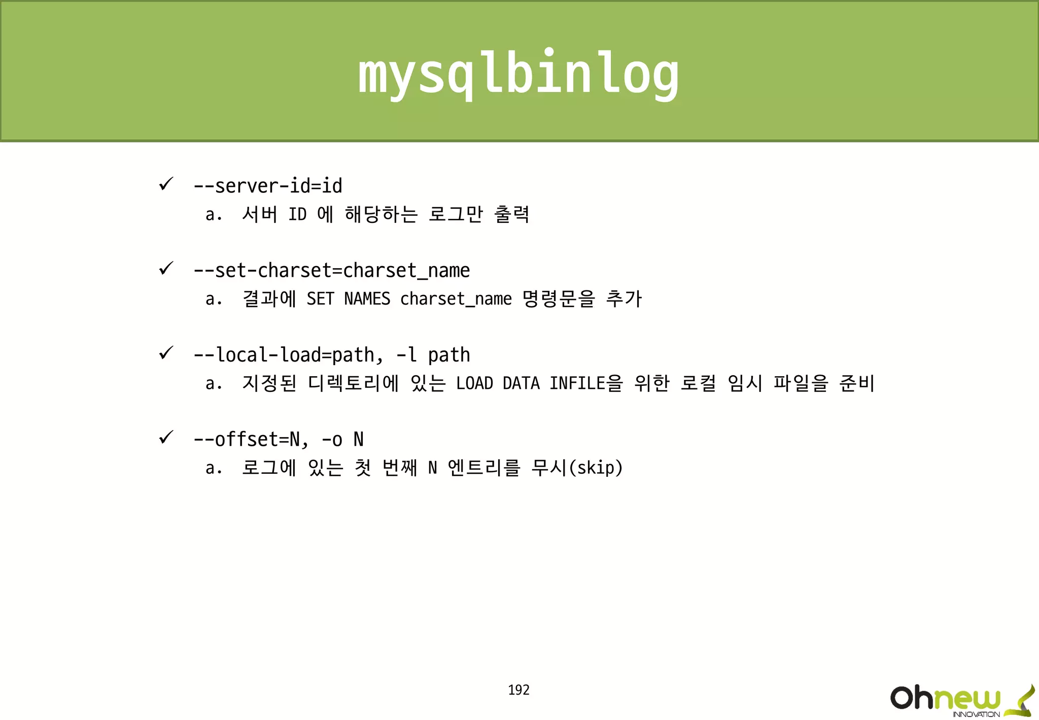 192
mysqlbinlog
 --server-id=id
a. 서버 ID 에 해당하는 로그만 출력
 --set-charset=charset_name
a. 결과에 SET NAMES charset_name 명령문을 추가
 --local-load=path, -l path
a. 지정된 디렉토리에 있는 LOAD DATA INFILE을 위한 로컬 임시 파일을 준비
 --offset=N, -o N
a. 로그에 있는 첫 번째 N 엔트리를 무시(skip)
 