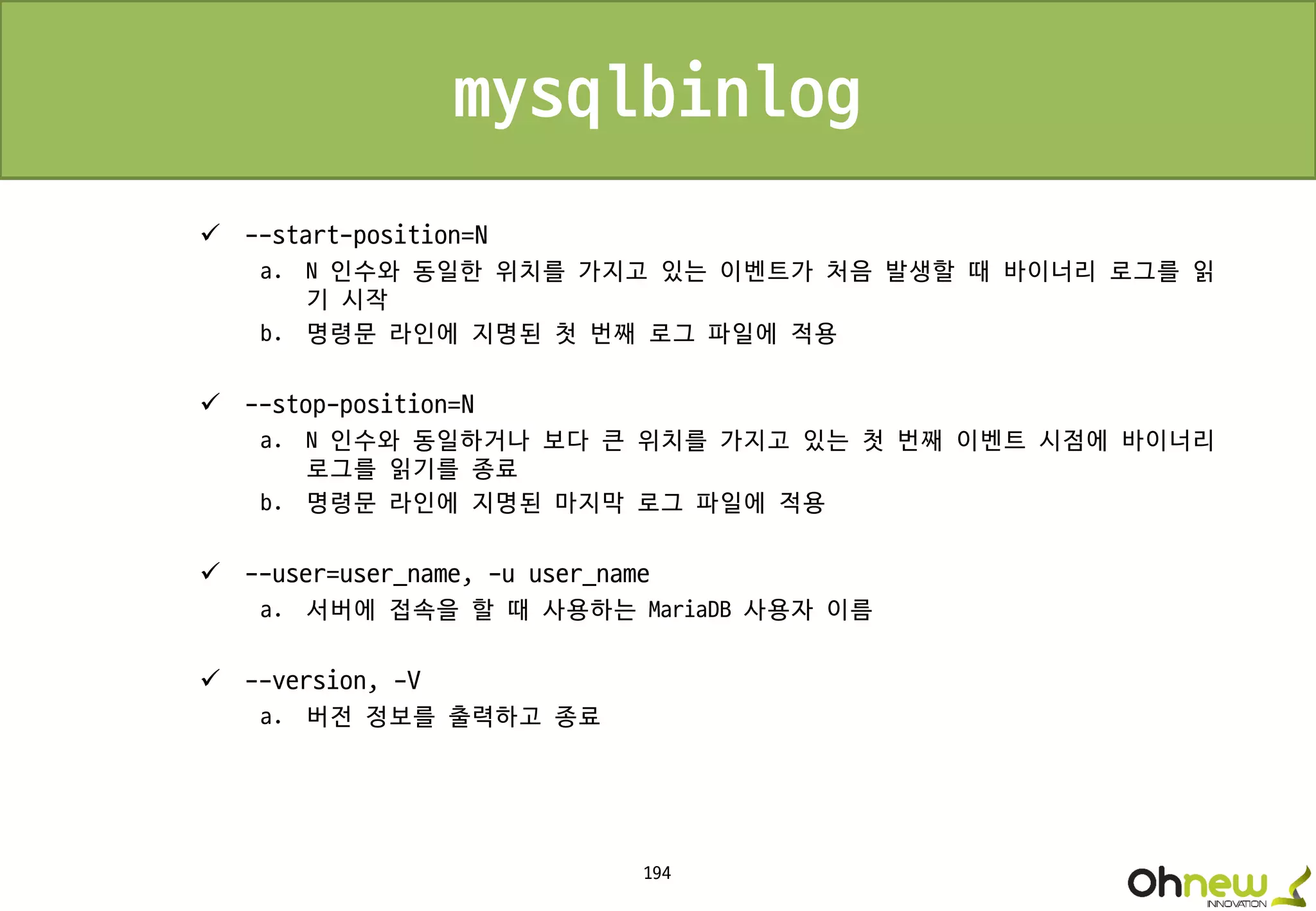 194
mysqlbinlog
 --start-position=N
a. N 인수와 동일한 위치를 가지고 있는 이벤트가 처음 발생할 때 바이너리 로그를 읽
기 시작
b. 명령문 라인에 지명된 첫 번째 로그 파일에 적용
 --stop-position=N
a. N 인수와 동일하거나 보다 큰 위치를 가지고 있는 첫 번째 이벤트 시점에 바이너리
로그를 읽기를 종료
b. 명령문 라인에 지명된 마지막 로그 파일에 적용
 --user=user_name, -u user_name
a. 서버에 접속을 할 때 사용하는 MariaDB 사용자 이름
 --version, -V
a. 버전 정보를 출력하고 종료
 