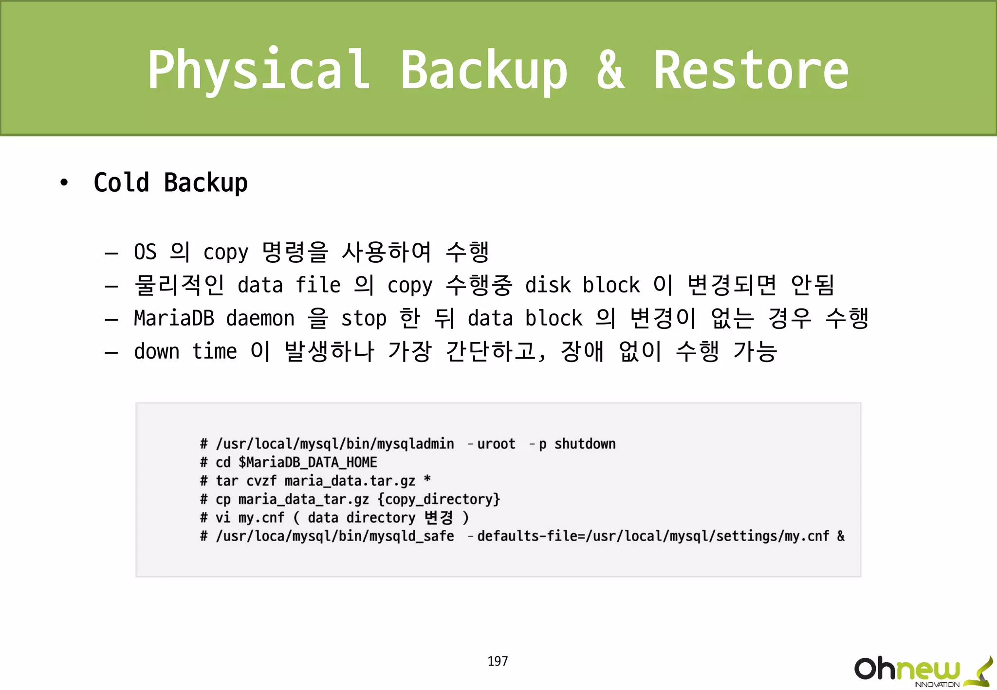 197
Physical Backup & Restore
• Cold Backup
– OS 의 copy 명령을 사용하여 수행
– 물리적인 data file 의 copy 수행중 disk block 이 변경되면 안됨
– MariaDB daemon 을 stop 한 뒤 data block 의 변경이 없는 경우 수행
– down time 이 발생하나 가장 간단하고, 장애 없이 수행 가능
 