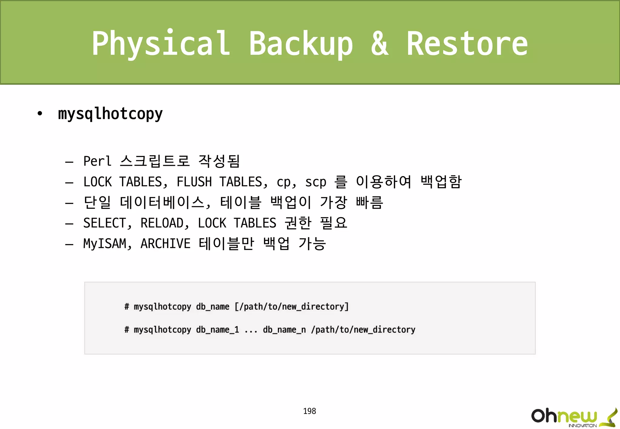 198
Physical Backup & Restore
• mysqlhotcopy
– Perl 스크립트로 작성됨
– LOCK TABLES, FLUSH TABLES, cp, scp 를 이용하여 백업함
– 단일 데이터베이스, 테이블 백업이 가장 빠름
– SELECT, RELOAD, LOCK TABLES 권한 필요
– MyISAM, ARCHIVE 테이블만 백업 가능
 