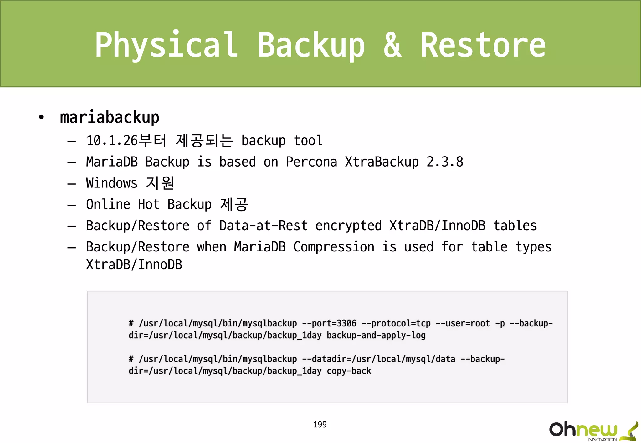 199
Physical Backup & Restore
• mariabackup
– 10.1.26부터 제공되는 backup tool
– MariaDB Backup is based on Percona XtraBackup 2.3.8
– Windows 지원
– Online Hot Backup 제공
– Backup/Restore of Data-at-Rest encrypted XtraDB/InnoDB tables
– Backup/Restore when MariaDB Compression is used for table types
XtraDB/InnoDB
 
